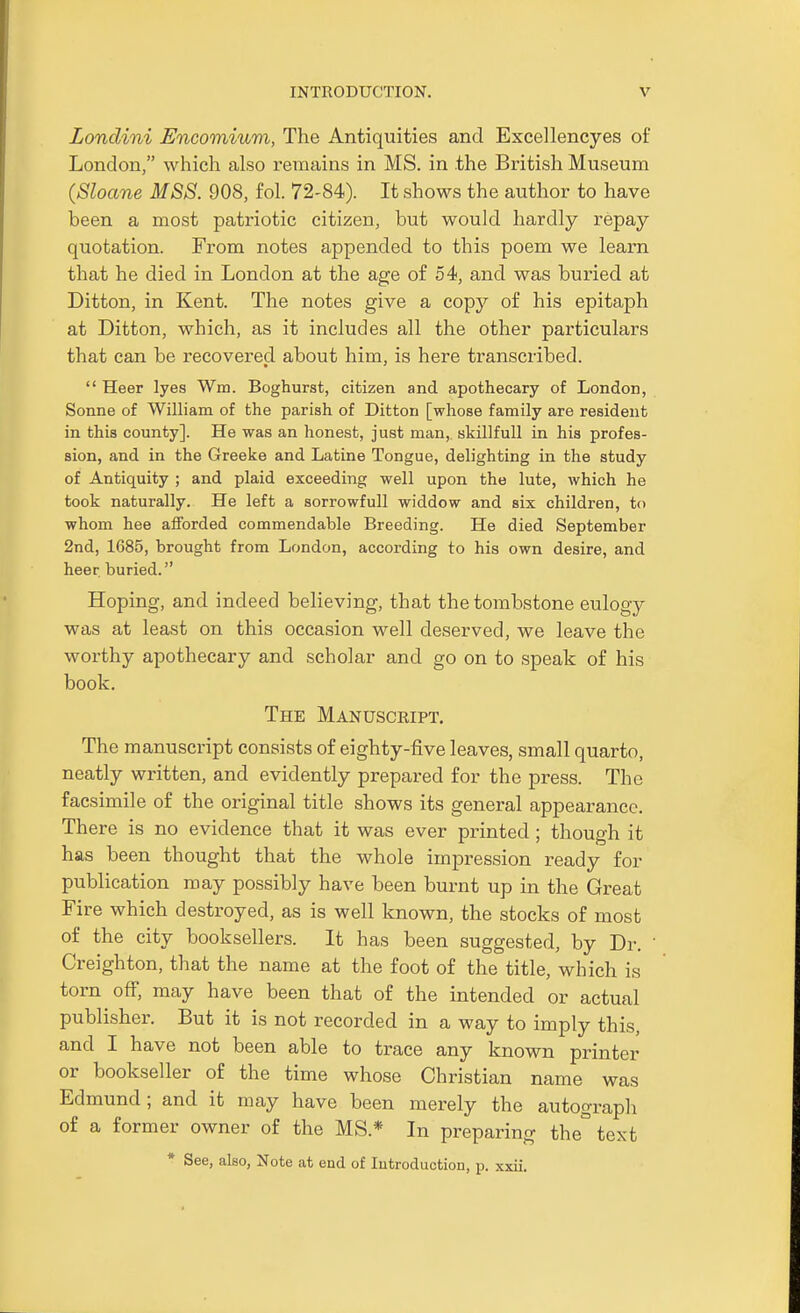 Lonclini Encomium, The Antiquities and Excel lencyes of London, which also remains in MS. in the British Museum {Shane MSB. 908, fol. 72-84). It shows the author to have been a most patriotic citizen, but would hardly repay quotation. From notes appended to this poem we learn that he died in London at the age of 54, and was buried at Ditton, in Kent. The notes give a copy of his epitaph at Ditton, which, as it includes all the other particulars that can be recovered about him, is here transcribed.  Heer lyes Win. Boghurst, citizen and apothecary of London, Sonne of William of the parish of Ditton [whose family are resident in this county]. He was an honest, just man, skillfull in his profes- sion, and in the Greeke and Latine Tongue, delighting in the study of Antiquity ; and plaid exceeding well upon the lute, which he took naturally. He left a sorrowfull widdow and six children, to whom hee afforded commendable Breeding. He died September 2nd, 1685, brought from London, according to his own desire, and heer buried. Hoping, and indeed believing, that the tombstone eulogy was at least on this occasion well deserved, we leave the worthy apothecary and scholar and go on to speak of his book. The Manuscript. The manuscript consists of eighty-five leaves, small quarto, neatly written, and evidently prepared for the press. The facsimile of the original title shows its general appearance. There is no evidence that it was ever printed ; though it has been thought that the whole impression ready for publication may possibly have been burnt up in the Great Fire which destroyed, as is well known, the stocks of most of the city booksellers. It has been suggested, by Dr. Creighton, that the name at the foot of the title, which is torn off, may have been that of the intended or actual publisher. But it is not recorded in a way to imply this, and I have not been able to trace any known printer or bookseller of the time whose Christian name was Edmund ; and it may have been merely the autograph of a former owner of the MS.* In preparing the° text * See, also, Note at end of Introduction, p. xxii.