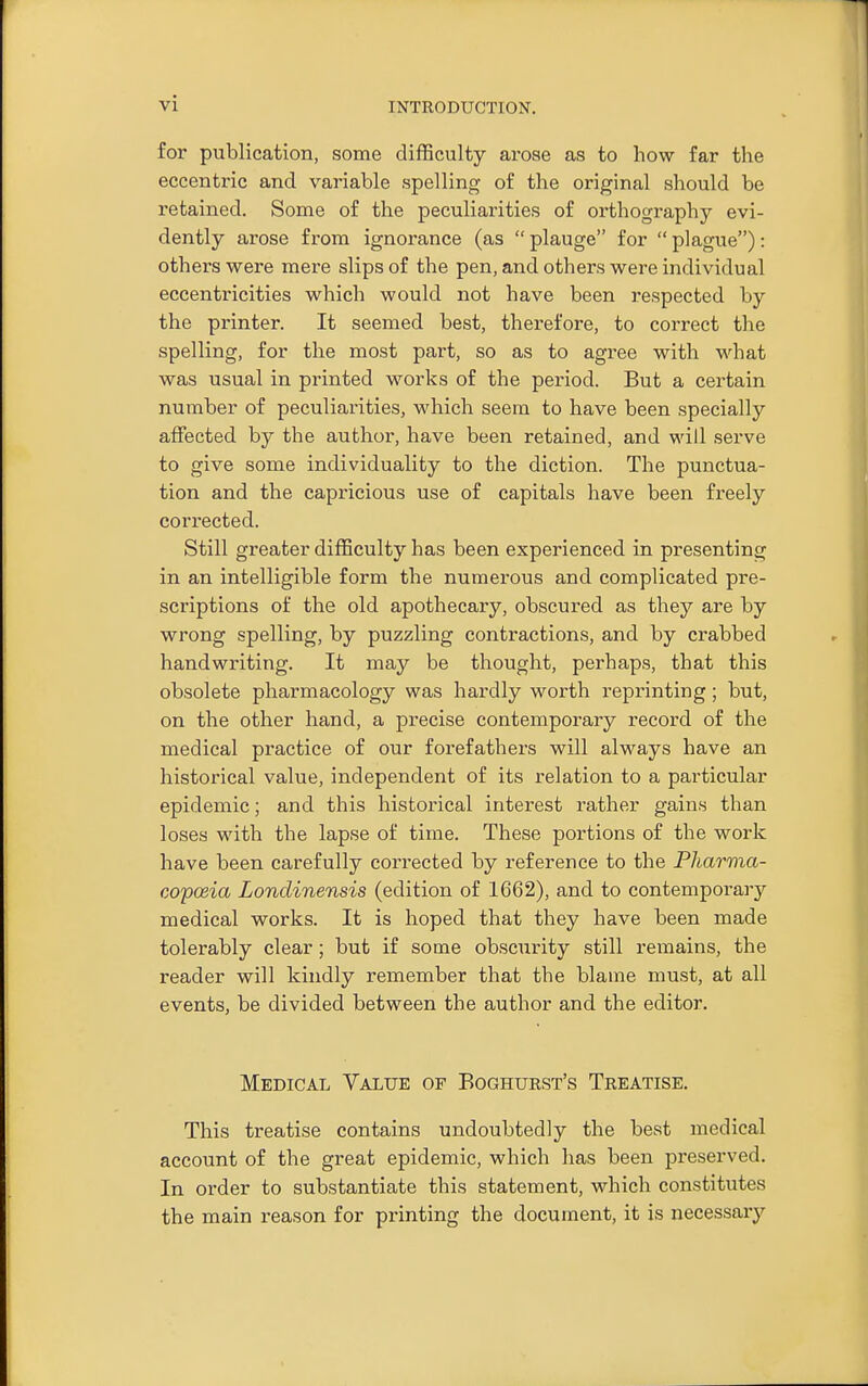 for publication, some difficulty arose as to how far the eccentric and variable spelling of the original should be retained. Some of the peculiarities of orthography evi- dently arose from ignorance (as  plauge for  plague): others were mere slips of the pen, and others were individual eccentricities which would not have been respected by the printer. It seemed best, therefore, to correct the spelling, for the most part, so as to agree with what was usual in printed works of the period. But a certain number of peculiarities, which seem to have been specially affected by the author, have been retained, and will serve to give some individuality to the diction. The punctua- tion and the capricious use of capitals have been freely corrected. Still greater difficulty has been experienced in presenting in an intelligible form the numerous and complicated pre- scriptions of the old apothecary, obscured as they are by wrong spelling, by puzzling contractions, and by crabbed handwriting. It may be thought, perhaps, that this obsolete pharmacology was hardly worth reprinting; but, on the other hand, a precise contemporary record of the medical practice of our forefathers will always have an historical value, independent of its relation to a particular epidemic; and this historical interest rather gains than loses with the lapse of time. These portions of the work have been carefully corrected by reference to the Pharma- copoeia Lonclinensis (edition of 1662), and to contemporary medical works. It is hoped that they have been made tolerably clear ; but if some obscurity still remains, the reader will kindly remember that the blame must, at all events, be divided between the author and the editor. Medical Value of Boghuest's Treatise. This treatise contains undoubtedly the best medical account of the great epidemic, which has been preserved. In order to substantiate this statement, which constitutes the main reason for printing the document, it is uecessaiy