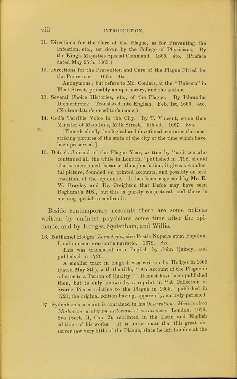 11. Directions for the Cure of the Plague, as for Preventing the Infection, etc., set clown by the College of Physicians. By the King's Majesties Special Command. 1665. 4to. (Preface dated May 25th, 1665.) 12. Directions for the Prevention and Cure of the Plague Fitted for the Poorer sort. 16C5. 4to. Anonymous; but refers to Mr. Coniers, at the Unicorn in Fleet Street, probably an apothecary, and the author. 13. Several Choice Histories, etc., of the Plague. By Isbrandus Diemerbroick. Translated into English. Feb. 1st, 1666. 4to. (No translator's or editor's name.) 14. God's Terrible Voice in thfe City. By T. Vincent, some time Minister of Maudlin's, Milk Street. 5th ed. 1667. 8vo. [Though chiefly theological and devotional, contains the most striking pictures of the state of the city at the time which have been preserved.] 15. Defoe's Journal of the Plague Year, written by a citizen who continued all the while in London, published in 1722, should also be mentioned, because, though a fiction, it gives a wonder- ful picture, founded on printed accounts, and possibly on oral tradition, of the epidemic. It has been suggested by Mr. E. W. Brayley and Dr. Creighton that Defoe may have seen Boghurst's MS., but this is purely conjectural, and there is nothing special to confirm it. Beside contemporary accounts there are some notices written by eminent physicians some time after the epi- demic, and by Hodges, Sydenham, and Willis. 16. Nathaniel Hodges' Loimologia, sive Pestis NuperiB apud Populum Londinensem grassantis narratio. 1672. 8vo. This was translated into English by John Quincy, and published in 1720. A smaller tract in English was written by Hodges in 1666 (dated May 8th), with the title, An Account of the Plague in a letter to a Person of Quality. It must have been published then, but is only known by a reprint in  A Collection of Scarce Pieces relating to the Plague in 1665, published in 1721, the original edition having, apparently, entirely perished. 17. Sydenham's account is contained in his Ohservationes MediccB circa Morborum acutorum historiam et curationem, London, 1676, 8vo (Sect. II, Cap. 2), reprinted in the Latin and English editions of his works. It is unfortunate that this great ob- server saw very little of the Plague, since he left London at the