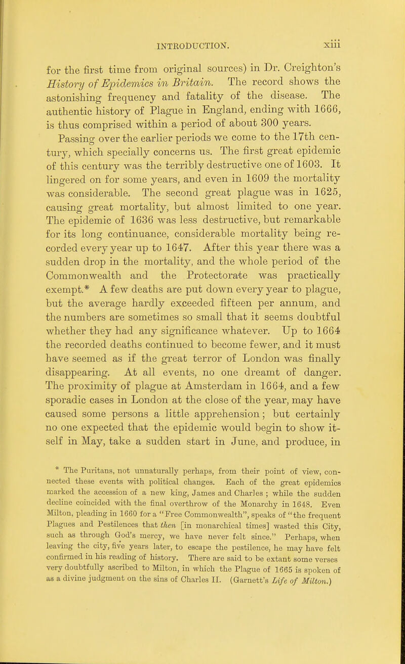 for the first time from original sources) in Dr. Creighton's History of Epidemics in Britain. The record shows the astonishing frequency and fatality of the disease. The authentic history of Plague in England, ending with 1666, is thus comprised within a period of about 300 years. Passing over the earlier periods we come to the 17th cen- tury, which specially concerns us. The first great epidemic of this century was the terribly destructive one of 1603. It lingered on for some years, and even in 1609 the mortality was considerable. The second great plague was in 1625, causing great mortality, but almost limited to one year. The epidemic of 1636 was less destructive, but remarkable for its long continuance, considerable mortality being re- corded every year up to 1647. After this year there was a sudden drop in the mortality, and the whole period of the Commonwealth and the Protectorate was practically exempt.* A few deaths are put down every year to plague, but the average hardly exceeded fifteen per annum, and the numbers are sometimes so small that it seems doubtful whether they had any significance whatever. Up to 1664 the recorded deaths continued to become fewer, and it must have seemed as if the great terror of London was finally disappearing. At all events, no one dreamt of danger. The proximity of plague at Amsterdam in 1664, and a few sporadic cases in London at the close of the year, may have caused some persons a little apprehension; but certainly no one expected that the epidemic would begin to show it- self in May, take a sudden start in June, and produce, in * The Puritans, not unnaturally perhaps, from their point of view, con- nected these events with poUtical changes. Each of the gi-eat epidemics marked the accession of a new king, James and Charles ; while the sudden decline coincided with the final overthrow of the Monarchy in 1648. Even Milton, pleading in 1660 for a Free Commonwealth, speaks of the frequent Plagues and Pestilences that then [in monarchical times] wasted this City, such as through God's mercy, we have never felt since. Perhaps, when leaving the city, five years later, to escape the pestilence, he may have felt confirmed in his reading of history. There ai-e said to be extant some verses very doubtfully ascribed to Milton, in which the Plague of 1665 is spoken of as a divine judgment on the sins of Charles II. (Garnett's Life of Milton.)