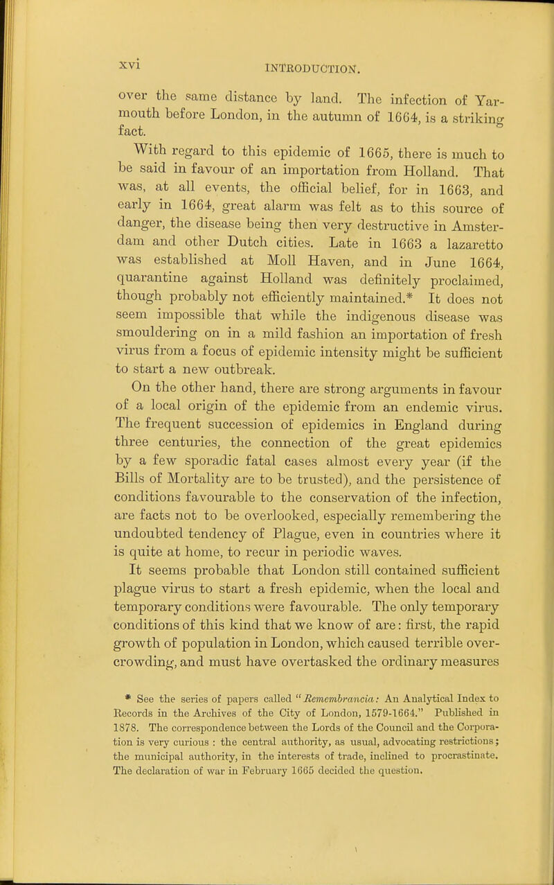 INTKODUCTION. over the same distance by land. The infection of Yar- mouth before London, in the autumn of 1664, is a striking fact. With regard to this epidemic of 1665, there is much to be said in favour of an importation from Holland, That was, at all events, the official belief, for in 1663, and early in 1664, great alarm was felt as to this source of danger, the disease being then very destructive in Amster- dam and other Dutch cities. Late in 1663 a lazaretto was established at Moll Haven, and in June 1664, quarantine against Holland was definitely proclaimed, though probably not efficiently maintained.* It does not seem impossible that while the indigenous disease was smouldering on in a mild fashion an importation of fresh virus from a focus of epidemic intensity might be sufficient to start a new outbreak. On the other hand, there are strong arguments in favour of a local origin of the epidemic from an endemic virus. The frequent succession of epidemics in England during three centuries, the connection of the great epidemics by a few sporadic fatal cases almost every year (if the Bills of Mortality are to be trusted), and the persistence of conditions favourable to the conservation of the infection, are facts not to be overlooked, especially remembering the undoubted tendency of Plague, even in countries where it is quite at home, to recur in periodic waves. It seems probable that London still contained sufficient plague virus to start a fresh epidemic, when the local and temporary conditions were favourable. The only temporary conditions of this kind that we know of are: first, the rapid growth of population in London, which caused terrible over- crowding, and must have overtasked the ordinary measures * See the series of papers called  Rememhrancia: An Analytical Index to Records in the Archives of the City of London, 1579-1664. Published in 1878. The correspondence between the Lords of the Council and the Corpora- tion is very curious : the central authority, as usual, advocating restrictions; the municipal authority, in the interests of trade, inclined to procrastinate. The declaration of war in February 1665 decided the question.