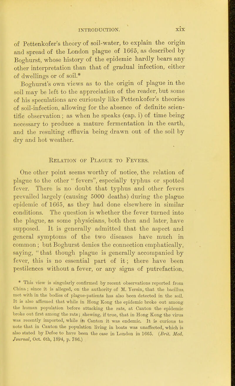 of Pettenkofer's theory of soil-water, to explain the origin and spread of the London plague of 1665, as described by Boghurst, whose history of the epidemic hardly bears any other interpretation than that of gradual infection, either of dwellings or of soil* Boghurst's own views as to the origin of plague in the soil may be left to the appreciation of the reader, but some of his speculations are curiously like Pettenkofer's theories of soil-infection, allowing for the absence of definite scien- tific observation; as when he speaks (cap. i) of time being necessary to produce a mature fermentation in the earth, and the resulting effluvia being drawn out of the soil by dry and hot weather. Kelation of Plague to Fevers. One other point seems worthy of notice, the relation of plague to the other  fevers, especially typhus or spotted fever. There is no doubt that typhus and other fevers prevailed largely (causing 5000 deaths) during the plague epidemic of 1665, as they had done elsewhere in similar conditions. The question is whether the fever turned into the plague, as some physicians, both then and later, have supposed. It is generally admitted that the aspect and general symptoms of the two diseases have much in common ; but Boghurst denies the connection emphatically, saying,  that though plague is generally accompanied by fever, this is no essential part of it; there have been pestilences without a fever, or any signs of putrefaction, * This view is singularly confirmed by recent observations reported from China ; since it is alleged, on the authority of M. Yersin, that the bacillus, met with in the bodies of plague-patients has also been detected in the soil. It is also affirmed that while in Hong Kong the epidemic broke out among the human population before attacking the rats, at Canton the epidemic broke out first among the rats; shewing, if true, that in Hong Kong the virus was recently imported, while ib Canton it was endemic. It is curious to note that in Canton the population living in boats was unafi'ected, which is also stated by Defoe to have been the case in London in 1665. (Bril. Med, Journal, Oct. 6th, 18'94, p. 786.)