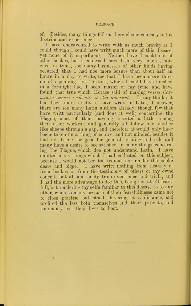 of. Besides, many things fell out here cleane contrary to his doctrine and experience. I have endeavoured to write with as much brevity as I could, though I could have writt much more of this disease, yet none of it superfluous. Neither have I suckt out of other bookes, but I confess I have been very much strait- ened in tyme, soe many businesses of other kinds having occurred, that I had noe more leisure than about half an houre in a day to write, soe that I have been neere three months penning this Treatise, which I could have finished in a fortnight had I been master of my tyme, and have found that true which Horace said of making verses, Car- mina seccssum scribentes et otia qtccerunt. If any thinke it had been more credit to have writt in Latin, I answer, there are soe many Latin authors already, though few that have writt particularly (and done it well) concerning the Plague, most of' them haveing inserted a little among their other workes ; and generally all follow one another like sheepe through a gap, and therefore it would only have beene taken for a thing of course, and not minded, besides it had not beene soe good for generall reading and sale, and many have a desire to bee satisfied in many tilings concern- ing the Plague, which doe not understand Latin. I have omitted many things which I had collected on this subject, because I would not bee too tedious nor render the booke deare and bigge. I have writt nothing from hearsay or from bookes or from the testimony of others or my owne conceit, but all and oneiy from experience and triall; and I had the more advantage to doe this, being not at all feare- fuU, but rendering my selfe familiar to this disease as to any other, whereas many because of their fearefullnesse came not to close practise, but stood shivering at a distance, and profited the less both themselves and their patients, and commonly lost their lives to boot.