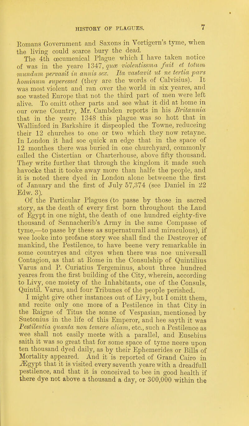 Eomans Government and Saxons in Vortigern's tyme, when the living could scarce bury the dead. The 4th oecumenical Plague which I have taken notice of was in the yeare 1347, giue violentissnia fait et^ totum vmndam pervasit in annis sex. Ita vcistavit tit ne tertia pars Jiominum superesset (they are the words of Calvisius). It was most violent and ran over the world in six yeares, and soe wasted Europe that not the third part of men were left alive. To omitt other parts and see what it did at home in our owne Country, Mr. Cambden reports in his Britannia that in the yeare 1348 this plague was so hott that in Wallinford in Barkshire it dispeopled the Towne, reduceing their 12 churches to one or two which they now retayne. In London it had soe quick an edge that in the space of 12 monthes there was buried in one churchyard, commonly called the Cistertian or Charterhouse, above fifty thousand. They write further that through the kingdom it made such havocke that it tooke away more than halfe the people, and it is noted there dyed in London alone betweene the first of January and the first of July 57,374 (see Daniel in 22 Edw. 3). Of the Particular Plagues (to passe by those in sacred story, as the death of every first born throughout the Land of Egypt in one night, the death of one hundred eighty-five thousand of Sennacherib's Army in the same Compasse of tyme,—to passe by these as supernaturall and miraculous), if wee looke into profane story wee shall find the Destroyer of mankind, the Pestilence, to have beene very remarkalale in some countryes and cityes when there was noe universall Contagion, as that at Eome in the Consulship of Quintilius Varus and P. Curiatius Tergeminus, about three hundred yeares from the first building of the City, wherein, according to Livy, one moiety of the Inhabitants, one of the Consuls, Quintil. Varus, and four Tribunes of the people perished. I might give other instances out of Livy, but I omitt them, and recite only one more of a Pestilence in that City in the Paigne of Titus the Sonne of Vespasian, mentioned by Suetonius in the life of this Emperor, and bee sayth it was Pestilentia quanta non temere aliam, etc., such a Pestilence as wee shall not easily meete with a parallel, and Eusebius saith it was so great that for some space of tyme neere upon ten thousand dyed daily, as by their Ephemerides or Bills of Mortality appeared. And it is reported of Grand Cairo in ^gypt that it is visited every seventh yeare with a dreadfuU pestilence, and that it is conceived to bee in good health if there dye not above a thousand a day, or 300,000 within the