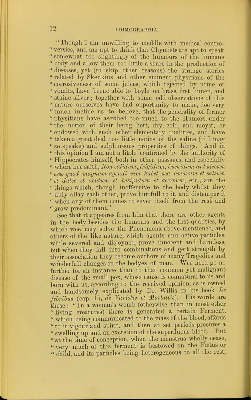  Though I am unwilling to meddle with medical contvo-  versies, and am apt to think that Chymists are apt to speak  somewhat too slightingly of the humours of the liumane  body and allow them too little a share in the production of  diseases, yet (to skip other reasons) the strange stories  related by Skenkius and other eminent physitians of the  corrosiveness of some juices, which rejected by urine or  vomits, have beene able to boyle on brass, fret linnen, and  staine silver ; together with some odd observations of this  nature ourselves have had opportunity to make, doe very  much incline us to believe, that the generality of former  physitians have ascribed too much to the Humors, under  the notion of their being hott, dry, cold, and moyst, or  endowed with such other elementary qualities, and have  taken a great deal too little notice of the saline (if I may  so speake) and sulphureous properties of things. And in  this opinion I am not a little confirmed by the authority of  Hippocrates himself, both in other passages, and especially  where hee saith, Non caliclum,frigidiom, huviiclum aut siccuvi  esse quod magnam agendi vim. hdbet, sed aniaritm et salsum  et dulce et aciditm et insipidum et acerhwi, etc., are the  things which, though inoffensive to the body whilst they  duly allay each other, prove hurtfull to it, and distemper it  when any of them comes to sever itself from the rest and  grow predominant. Soe that it appeares from him that there are other agents in the body besides the humours and the first qualities, by which wee may solve the Phenomena above-mentioned, and others of the like nature, which agents and active particles, while severed and disjoyned, prove innocent and harmless, but when they fall into combinations and gett strength by their association they become authors of many Tragedies and wonderfull changes in the bodyes of man. Wee need go no further for an instance than to that common yet malignant disease of the small-pox, whose cause is connatural to us and born with us, according to the received opinion, as is owned and handsomely explicated by Dr. Willis in his book De febribus (cap. 15, de Variolis et Morbillis). His words are these :  In a woman's womb (otherwise than in most other  living creatures) there is generated a certain !Ferment,  which being communicated to the mass of the blood, affords  to it vigour and spirit, and then at set periods procures a  swelling up and an excretion of the superfluous blood. But  at the time of conception, when the menstrua wholly cease,  very much of this ferment is bestowed on the Foetus or  child, and its particles being heterogeneous to all the rest,