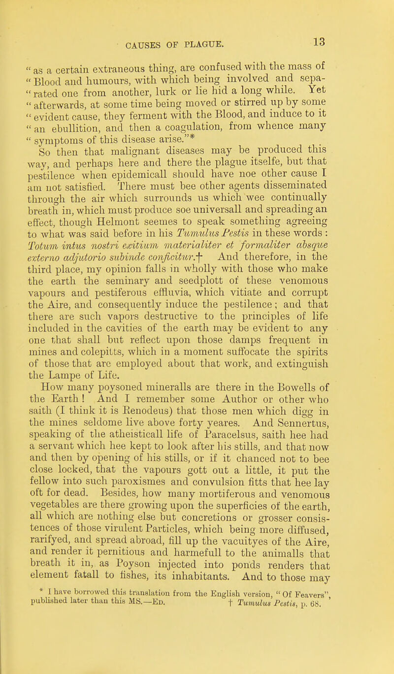  as a certain extraneous thing, are confused with the mass of  Blood and humours, with which being involved and sepa-  rated one from another, lurk or lie hid a long while. Yet  afterwards, at some time being moved or stirred up by some  evident cause, they ferment with the Blood, and induce to it  an ebullition, and then a coagulation, from whence many  symptoms of this disease arise.* So then that malignant diseases may be_ produced this way, and perhaps here and there the plague itselfe, but that pes'tilence when epidemicall should have noe other cause I am not satisfied. There must bee other agents disseminated through the air which surrounds us which wee continually breath in, which must produce soe universall and spreading an efi'ect, though Helmont seemes to speak something agreeing to what was said before in his Tumuhos Festis in these words : Totum intus nostri exitium materialiter et formaliter absque externo acljutorio subinde conficitur.-f And therefore, in the third place, my opinion falls in wholly with those who make the earth the seminary and seedplott of these venomous vapours and pestiferous effluvia, which vitiate and corrupt the Aire, and consequently induce the pestilence; and that tliere are such vapors destructive to the principles of life included in the cavities of the earth may be evident to any one that shall but reflect upon those damps frequent in mines and colepitts, wliich in a moment suffocate the spirits of those that are employed about that work, and extinguish the Lampe of Life, How many poysoned mineralls are there in the Bowells of the Earth ! And I remember some Author or other who saith (I think it is Eenodeus) that those men which digg in the mines seldome live above forty yeares. And Sennertus, speaking of the atheisticall life of Paracelsus, saith hee had a servant which hee kept to look after his stills, and that now and then by opening of his stills, or if it chanced not to bee close locked, that the vapours gott out a little, it put the fellow into such paroxismes and convulsion fitts that hee lay oft for dead. Besides, how many mortiferous and venomous vegetables are there growing upon the superficies of the earth, all which are nothing else but concretions or grosser consis- tences of those virulent Particles, which being more diffused, rarifyed, and spread abroad, fill up the vacuityes of the Aire, and render it pernitious and harmefuU to the animalls that breath it in, as Poyson injected into ponds renders that element fatall to fishes, its inhabitants. And to those may * I have borrowed this translation from the English version,  Of Feavers published later than this MS.—Ed. |- Tumulus Pestis, p. US. '