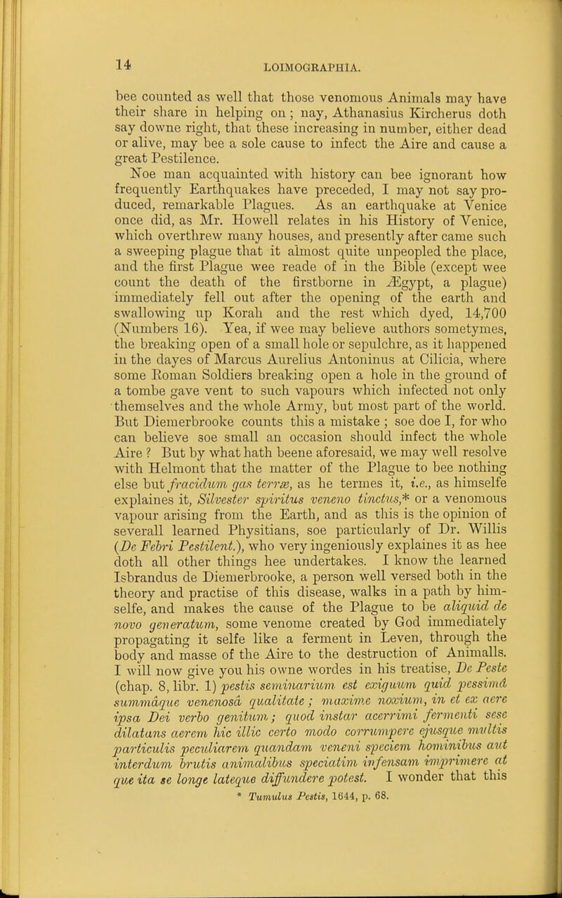 bee counted as well that those venomous Animals may have their share in helping on ; nay, Athanasius Kircherus doth say downe right, that these increasing in number, either dead or alive, may bee a sole cause to infect the Aire and cause a great Pestilence. Noe man acquainted with history can bee ignorant how frequently Earthquakes have preceded, I may not say pro- duced, remarkable Plagues. As an earthquake at Venice once did, as Mr. Howell relates in his History of Venice, which overthrew many houses, and presently after came such a sweeping plague that it almost quite unpeopled the place, and the first Plague wee reade of in the Bible (except wee count the death of the firstborne in ^gypt, a plague) immediately fell out after the opening of the earth and swallowing up Korah and the rest which dyed, 14,700 (Numbers 16). Yea, if wee may believe authors sometymes, the breaking open of a small hole or sepulchre, as it happened in the dayes of Marcus Aurelius Antoninus at Cilicia, where some Eoman Soldiers breaking open a hole in the ground of a tombe gave vent to such vapours which infected not only themselves and the whole Army, but most part of the world. But Diemerbrooke counts this a mistake ; soe doe I, for who can believe soe small an occasion should infect the whole Aire ? But by what hath beene aforesaid, we may well resolve with Helmont that the matter of the Plague to bee nothing else hut fracidi(,7n gas terrie, as he termes it, i.e., as himselfe explaines it, Silvester spiritus veneno tinchts,^ or a venomous vapour arising from the Earth, and as this is the opinion of severall learned Physitians, soe particularly of Dr. Willis {Da Fehri Pestilent.), who very ingeniously explaines it as hee doth all other things hee undertakes. I know the learned Isbrandus de Diemerbrooke, a person well versed both in the theory and practise of this disease, walks in a path by him- selfe, and makes the cause of the Plague to be aliquid de novo generatum, some venome created by God immediately propagating it selfe like a ferment in Leven, through the body and masse of the Aire to the destruction of Animalls. I will now give you his owne wordes in his treatise. Be Peste (chap. 8, libr. 1) jpestis seminariuvi est exiguum quid pcssimd summdque venenosd qualitate ; maxime noxium, in et ex aere ipsa Dei verba genittt7n; quod instar acerrimi fermenti sese dilatans aerern hie illic certo modo corrumpere ejusque mvUis particulis peculiarem quandam veneni speciem hominihts aid interdum brutis animalibus speciatim infensam imprimerc at que ita se longe lateque difficndere potest. I wonder that this * Tumulus Pestis, 1644, p. 68.