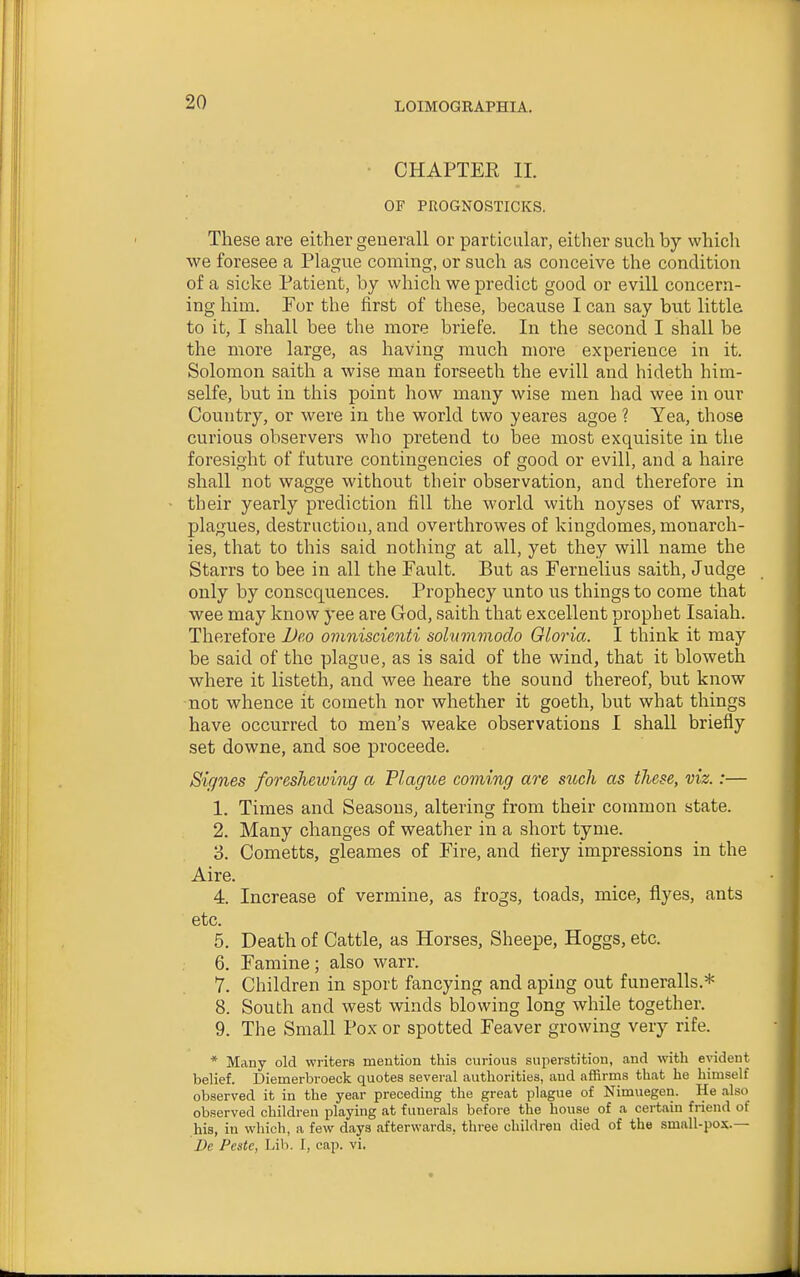 CHAPTER 11. OF PROGNOSTICKS. These are either generall or particular, either such by which we foresee a Plague coming, or such as conceive the condition of a sicke Patient, by which we predict good or evill concern- ing him. For the first of these, because I can say but little to it, I shall bee the more briefe. In the second I shall be the more large, as having much more experience in it. Solomon saith a wise man forseeth the evill and hideth him- selfe, but in this point how many wise men had wee in our Country, or were in the world two yeares agoe ? Yea, those curious observers who pretend to bee most exquisite in the foresight of future contingencies of good or evill, and a haire shall not wagge without their observation, and therefore in their yearly prediction fill the world with noyses of warrs, plagues, destruction, and overthrowes of kingdomes, monarch- ies, that to this said nothing at all, yet they will name the Starrs to bee in all the Fault. But as Fernelius saith. Judge only by consequences. Prophecy unto us things to come that wee may know yee are God, saith that excellent prophet Isaiah. Therefore Deo ovmiscienti solummodo Oloria. I think it may be said of the plague, as is said of the wind, that it bloweth where it listeth, and wee heare the sound thereof, but know not whence it cometh nor whether it goeth, but what things have occurred to men's weake observations I shall briefly set downe, and soe proceede. Signes foreshewing a Plague coming are such as these, viz.:— 1. Times and Seasons, altering from their common state. 2. Many changes of weather in a short tyme. 3. Cometts, gleames of Fire, and fiery impressions in the Aire. 4. Increase of vermine, as frogs, toads, mice, flyes, ants etc. 5. Death of Cattle, as Horses, Sheepe, Hoggs, etc. 6. Famine; also warr. 7. Children in sport fancying and aping out funeralls.* 8. South and west winds blowing long while together. 9. The Small Pox or spotted Feaver growing very rife. * Many old writers mention this curious superstition, and with evident belief. Diemerbroeck quotes several authorities, and affirms that he himself observed it in the year preceding the great plague of Nimuegen. He also observed children playing at funerals before the house of a certain friend of his, in wliich, a few days afterwards, three children died of the small-pox.— De Pestc, Lib. I, cap. vi.