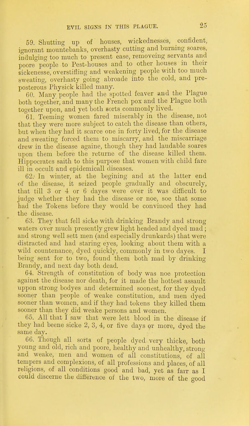 59. Shutting up of houses, wickednesses, confident, ignorant mountebanks, overhasty cutting and burning soares, indulging too much to present ease, removeing servants and poore people to Pest-houses and to other houses in their sickenesse, overstifling and weakening people with too much sweating, overhasty going abroade into the cold, and pre- posterous Physick killed many. 60. Many people had the spotted feaver and the Plague both together, and many the French pox and the Plague both together upon, and yet both sorts commonly lived. 61. Teeming women fared miserably in the disease, not that they were more subject to catch the disease than others, but when they had it scarce one in forty lived, for the disease and sweating forced them to miscarry, and the miscarriage drew in the disease againe, though they had laudable soares upon them before the returne of the disease killed them. Hippocrates saith to this purpose that women with child fare ill in occult and epidemicall diseases. 62. ' In winter, at the begining and at the latter end of the disease, it seized people gradually and obscurely, that till 3 or 4 or 6 dayes were over it was difficult to judge whether they had the disease or noe, soe that some had the Tokens before they would be convinced they had the disease. 63. They that fell sicke with drinking Brandy and strong waters over much presently grew light headed and dyed mad ; and strong well sett men (and especially drunkards) that were distracted and had staring eyes, looking about them with a wild countenance; dyed quickly, commonly in two dayes. I being sent for to two^ found them both mad by drinking Brandy, and next day both dead. 64. Strength of constitution of body was noe protection against the disease nor death, for it made the hottest assault uppon strong bodyes and determined soonest, for they dyed sooner than people of weake constitution, and men dyed sooner than women, and if they had tokens they killed them sooner than they did weake persons and women. 65. All that I saw that were lett blood in the disease if they had beene sicke 2, 3, 4, or five days or more, dyed the same day. 66. Though all sorts of people dyed very thicke, both young and old, rich and poore, healthy and unhealthy, stront>- and weake, men and women of all constitutions, of ail tempers and complexions, of all professions and places, of all religions, of all conditions good and bad, yet as farr as I could discerne the difl'erence of the two, more of the good