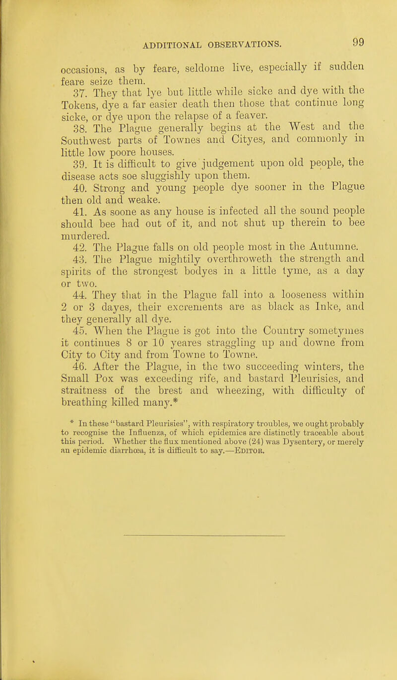 occasions, as by feare, seldome live, especially if sudden feave seize them. 37. They that lye but little while sicke and dye with the Tokens, dye a far easier death then those that continue long sicke, or dye upon the relapse of a feaver. 38. The Plague generally begins at the West and the Southwest parts of Townes and Cityes, and commonly in little low poore houses. 39. It is difficult to give judgement upon old people, the disease acts soe sluggishly upon them. 40. Strong and young people dye sooner in the Plague then old and weake. 41. As soone as any house is infected all the sound people should bee had out of it, and not shut up therein to bee murdered. 42. The Plague falls on old people most in the Autumne. 43. The Plague mightily overthroweth the strength and spirits of the strongest bodyes in a little tyme, as a day or two. 44. They that in the Plague fall into a looseness within 2 or 3 dayes, their excrements are as black as Inlce, and they generally all dye. 45. When the Plague is got into the Country sometymes it continues 8 or 10 yeares straggling up and downe from City to City and from Towne to Towne. 46. After the Plague, in the two succeeding winters, the Small Pox was exceeding rife, and bastard Pleurisies, and straitness of the brest and wheezing, with difficulty of breathing killed many.* * lu these bastard Pleurisies, with respiratory troubles, we ought probably to recognise the Influenza, of which epidemics are distinctly traceable about this period. Whether the flux mentioned above (24) was Dysentery, or merely an epidemic diarrhoea, it is difficult to say.—Editor.