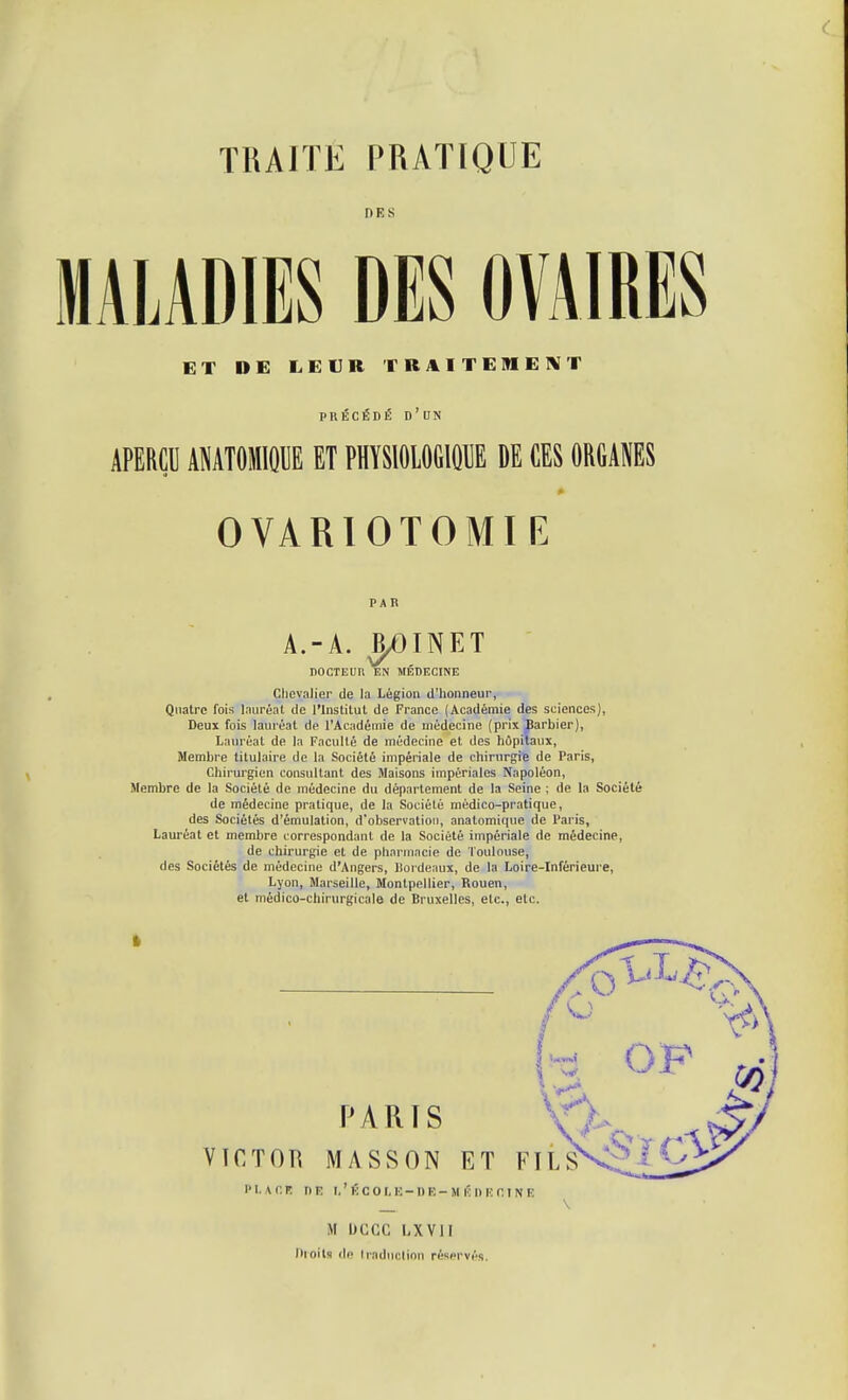 MALADIES DES OVAIRES ET DE LEUR TBAITEMEl^T PRÉCÉDÉ d'un APERÇU ANATOMIOUE ET PHYSIOLOGIQUE DE CES ORGANES OVARIOTOMIE PAR A.-A. J^INET nOCTEUll EN MÉDECINE Chevalier de la Légion d'honneur, Quatre fois laiiréal de l'Institut de France (Académie des sciences), Deux fois lauréat de l'Académie de médecine (prix Jarbier), Lauréat de la Faculté de médecine et des hôpitaux, Membre titulaire de la Société impériale de chinirgiB de Paris, Chirurgien consultant des Maisons impériales Napoléon, Menibre de la Société de médecine du département de la Seine ; de la Société de médecine pratique, de la Société médico-pratique, des Sociétés d'émulation, d'observation, anatomique de Paris, Lauréat et membre correspondant de la Société impériale de médecine, de chirurgie et de pharmacie de Toulouse, des Sociétés de médecine d'Angers, Jlordeaux, de la Loire-Inférieure, Lyon, Marseille, Montpellier, Rouen, et médico-chirurgicale de Bruxelles, etc., etc. i l'i. u'.K DR i.'kcom:-di:-M ÉnicniNR \ M bCCC 1.XV1I nroils (le (raduclinn réservés.