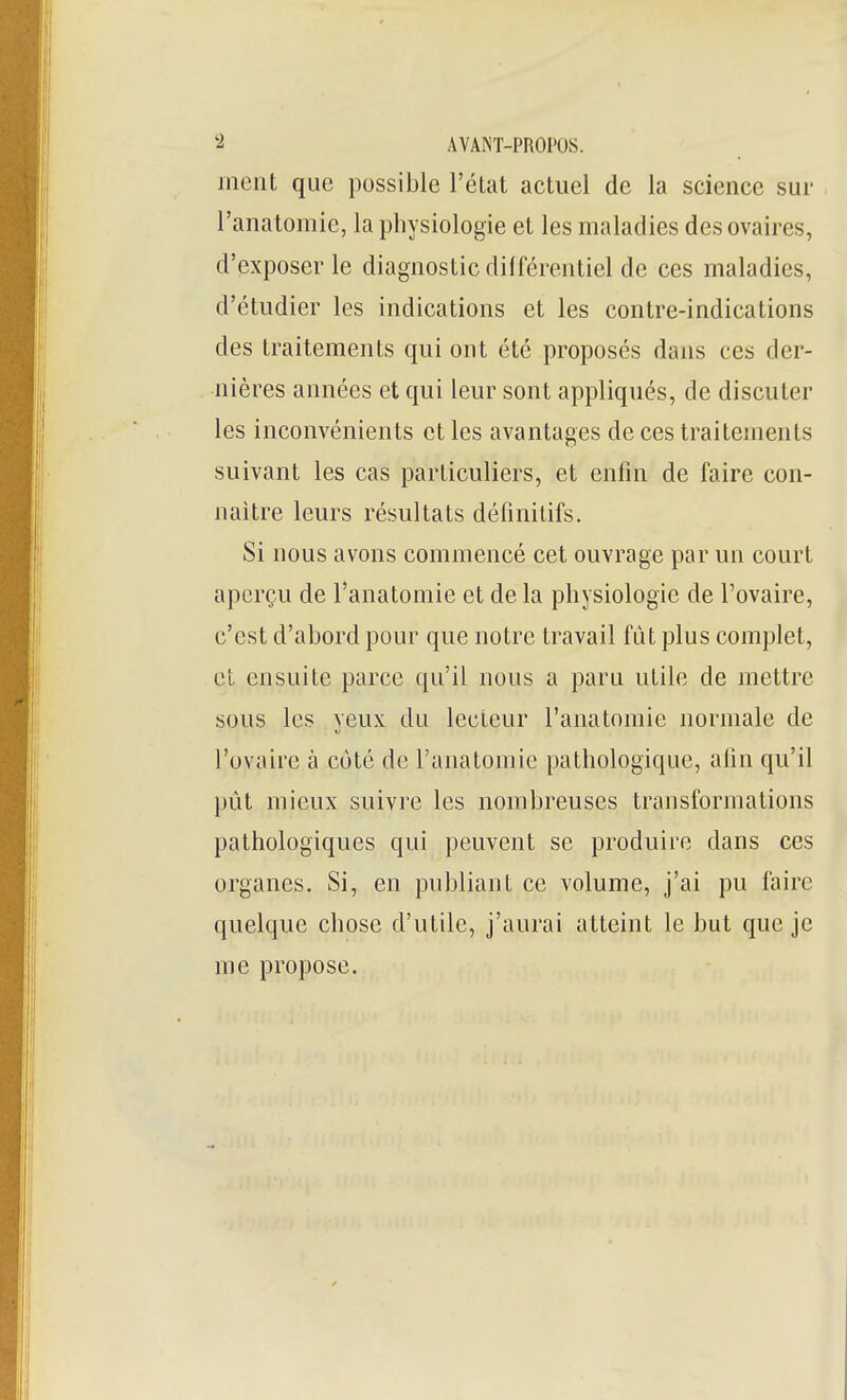 ment que possible l'état actuel de la science sur l'anatomie, la physiologie et les maladies des ovaires, d'exposer le diagnostic dilférentiel de ces maladies, d'étudier les indications et les contre-indications des traitements qui ont été proposés dans ces der- nières années et qui leur sont appliqués, de discuter les inconvénients et les avantages de ces traitements suivant les cas particuliers, et enfin de faire con- naître leurs résultats définitifs. Si nous avons commencé cet ouvrage par un court aperçu de l'anatomie et de la physiologie de l'ovaire, c'est d'abord pour que notre travail fût plus complet, et ensuite parce qu'il nous a paru utile de mettre sous les yeux du lecteur l'anatomie normale de l'ovaire à coté de l'anatomie pathologique, alin qu'il pût mieux suivre les nombreuses transformations pathologiques qui peuvent se produire dans ces organes. Si, en publiant ce volume, j'ai pu faire quelque chose d'utile, j'aurai atteint le but que je me propose.