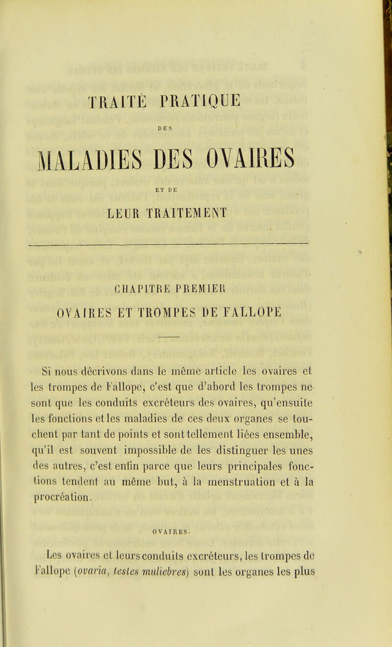 DES MALADIES DES OVAIRES ET DE LEUR TRAITEMENT CHAPITRE PREMIEU OVAIRES ET TROMPES DE FALLOPE Si nous décrivons dans le même article les ovaires et les trompes de Fallope, c'est que d'abord les trompes ne sont que les conduits excréteurs des ovaires, qu'ensuite les fonctions et les maladies de ces deux organes se tou- chent par tant de points et sont tellement liées ensemble, qu'il est souvent impossible de les distinguer les unes des autres, c'est enfin parce que leurs principales fonc- tions tendent au même but, à la menstruation et à la procréation. OVAIRES. Les ovaires et leurs conduits excréteurs, les trompes de Fallope {ovaria, lestes muliebves) sont les organes les plus