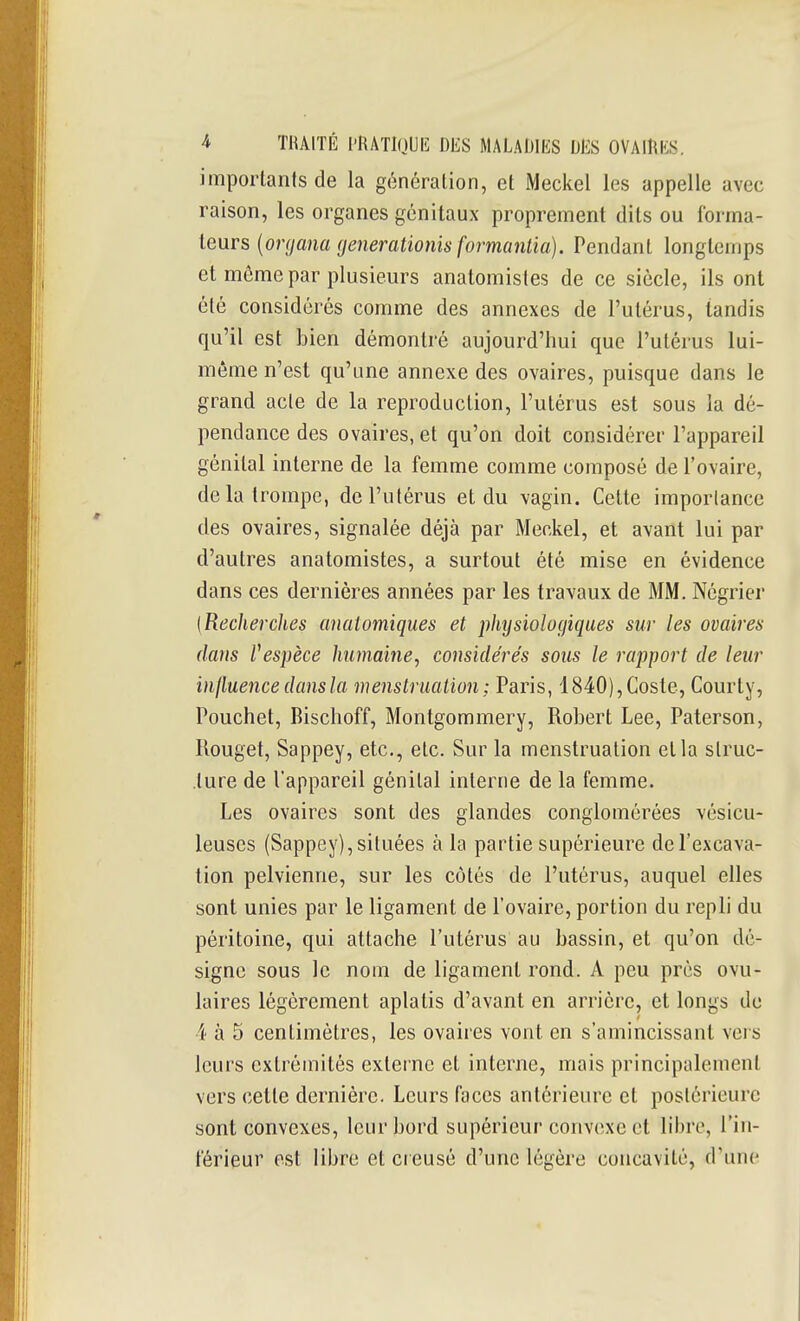 imporlants de la génération, et Meckel les appelle avec raison, les organes génitaux proprement dits ou forma- teurs {organa fjenerationis formantia). Pendant longtemps et même par plusieurs anatomistes de ce siècle, ils ont été considérés comme des annexes de l'utérus, tandis qu'il est bien démontré aujourd'hui que l'utérus lui- même n'est qu'une annexe des ovaires, puisque dans le grand acte de la reproduction, l'utérus est sous la dé- pendance des ovaires, et qu'on doit considérer l'appareil génital interne de la femme comme composé de l'ovaire, de la trompe, de l'utérus et du vagin. Cette iraporlancc des ovaires, signalée déjà par Meckel, et avant lui par d'autres anatomistes, a surtout été mise en évidence dans ces dernières années par les travaux de MM, Négrier {RecJierches anaiomiques et physiologiques sur les ovaires dans Vespèce humaine, considérés sous le rajjport de leur influencedansla menstruation; Paris, 1840),Coste, Courty, Pouchet, Bischoff, Montgommery, Robert Lee, Paterson, Rouget, Sappey, etc., etc. Sur la menstruation et la struc- ture de l'appareil génital interne de la femme. Les ovaires sont des glandes conglomérées vésicu- leuses (Sappey), situées à la partie supérieure de l'excava- tion pelvienne, sur les côtés de l'utérus, auquel elles sont unies par le ligament de l'ovaire, portion du repli du péritoine, qui attache l'utérus au bassin, et qu'on dé- signe sous le nom de ligament rond. A peu près ovu- laires légèrement aplatis d'avant en arrière, et longs de 4 à 5 centimètres, les ovaires vont en s'amincissant vers leurs extrémités externe et interne, mais principalement vers cette dernière. Leurs faces antérieure et postérieure sont convexes, leur bord supérieur convexe et libre, l'in- férieur est libre et ci eusé d'une légère concavité, d'une