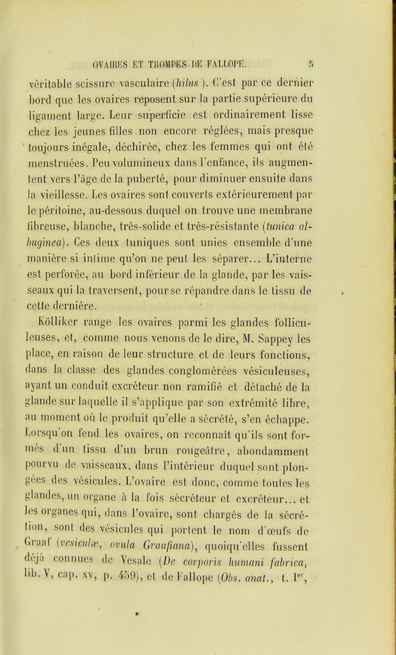 véritable scissure vasculaire {hilus ). C'est par ce dernier bord que les ovaires reposent sur la partie supérieure du ligament large. Leur superficie est ordinairement lisse chez les jeunes filles non encore réglées, mais presque toujours inégale, déchirée, chez les femmes qui ont été menstruées. Peu volumineux dans l'enfance, ils augmen- tent vers l'âge de la puberté, pour diminuer ensuite dans la vieillesse. Les ovaires sont couverts extérieurement par le péritoine, au-dessous duquel on trouve une membrane fibreuse, blanche, très-solide et très-résistante {tunica cil- huginea). Ces deux tuniques sont unies ensemble d'une manière si inlime qu'on ne peut les séparer... L'interne est perforée, au bord inférieur de la glande, par les vais- seaux qui la traversent, pour se répandre dans le tissu de cette dernière. Kôlliker range les ovaires parmi les glandes follicu- leuses, et, comme nous venons de le dire, M. Sappey les place, en raison de leur structure et de leurs fonctions, dans la classe des glandes conglomérées vésiculeuses, ayant un conduit excréteur non ramifié et détaché de la glande sur laquelle il s'applique par son extrémité libre, au moment où le produit qu'elle a sécrété, s'en échappe. Lorsqu'on fend les ovaires, on reconnaît qu'ils sont for- més d'un tissu d'un brun rougeàtre, abondamment pourvu de vaisseaux, dans l'intérieur duquel sont plon- gées des vésicules. L'ovaire est donc, comme toutes les glandes, un organe à la fois sécréteur et excréteur... et les organes qui, dans l'ovaire, sont chargés de la sécré- tion, sont des vésicules qui portent le nom d'œufs de Graaf (veskulie, ovula Gruufiana), quoiqu'elles fussent déjà connues de Yesale {De corporis humani fahrica, lib, V, cap. .w, p. 4r)9), et de Fallope [Obs. anal., t. P',