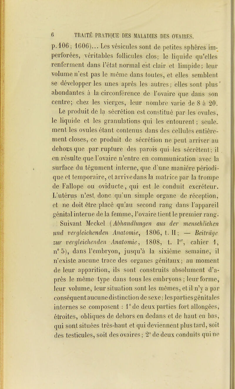 p. 106 ; IGOO)... Les vésicules sont de petites sphères im- perforées, véritables follicules clos; le liquide qu'elles renferment dans l'état normal est clair et limpide; leur volume n'est pas le même dans toutes, et elles semblent se développer les unes après les autres ; elles sont plus ' abondantes à la circonférence de l'ovaire que dans son centre; chez les vierges, leur nombre varie de 8 à 20. Le produit de la sécrétion est constitué par les ovules, le liquide et les granulations qui les entourent ; seule, ment les ovules étant contenus dans des cellules entière- ment closes, ce produit de sécrétion ne peut arriver au dehoïsque par rupture des parois qui les sécrètent ; il en résulte que l'ovaire n'entre en communication avec la surface du tégument interne, que d'une manière périodi- que et temporaire, et arrive dans la matrice par la trompe de Fallope ou oviducte, qui est le conduit excréteur. L'utérus n'est, donc qu'un simple organe de réception, et ne doit être placé qu'au second rang dans l'appareil génital interne de la femme, l'ovaire tient le premier rang. Suivant Meckel {Abhandlungen aus der menschlïchen imd vergleichenden Anatomie-j 1806, t. II; — Beitràge zur vergleichenden Anatomie, 1808, t. P', cahier 1, n°5), dans l'embryon, jusqu'à la sixième semaine, il n'existe aucune trace des organes génitaux; au moment de leur apparition, ils sont construits absolument d'a- près le même type dans tous les embryons ; leur forme, leur volume, leur situation sont les mêmes, et il n'y a par conséquent aucune distinction de sexe; les parties génitales internes se composent : Tde deux parties fort allongées, étroites, obliques de dehors en dedans et de haut en bas, qui sont situées très-haut et qui deviennent plus tard, soit des testicules, soit des ovaires ; 2° de deux conduits qui ne