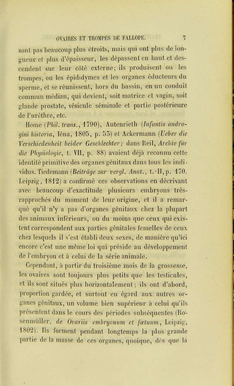 sont pas beaucoup plus étroits, mais qui ont plus de lon- gueur et plus d'épaisseur, les dépassent en haut et des- cendent sur leur côté externe; ils produisent ou les trompes, ou les épididymes et les organes éducteurs du sperme, et se réunissent, hors du bassin, en un conduit commun médian, qui devient, soit matrice et vagin, soit glande prostate, vésicule séminale et partie postérieure de l'urèthre, etc. Home {Phil. trans., 1790), Autenrieth {Infantis andro- gini historia, léna, 1805, p. 53) et Ackermann {Ueber die Verschiedenheit heïder Geschlechter; dans Reil, Arcliiv fur die Physiologie, t. VII, p. 88) avaient déjà reconnu cette identité primitive des organes génitaux dans tous les indi - \\àus.Tiedemann {Beitrâge %ur vergl. Anat., t.-Il, p. 170. Leipzig, 1812) a confirmé ces observations en décrivant avec beaucoup d'exactitude plusieurs embryons très- rapprochés du moment de leur origine, et il a remar- qué qu'il n'y a pas d'organes génitaux chez la plupart des animaux inférieurs, ou du moins que ceux qui exis- tent correspondent aux parties génitales femelles de ceux chez lesquels il s'est établi deux sexes, de manière qu'ici encore c'est une même loi qui préside au développement de l'embryon et à celui de la série animale. Cependant, à partir du troisième mois de la grossesse, les ovaires sont toujours plus petits que les testicules, et ils sont situés plus horizontalement ; ils ont d'abord, proportion gardée, et surtout eu égard aux autres or- ganes génitaux, un volume bien supérieur à celui qu'ils présentent dans le cours des périodes subséquentes (Ro- senmûUer, de Ovariis embryonum et fœtuiim, Leipzig, 1802). Ils forment pendant longtemps la plus grande partie de la masse de ces organes, quoique, dés que la