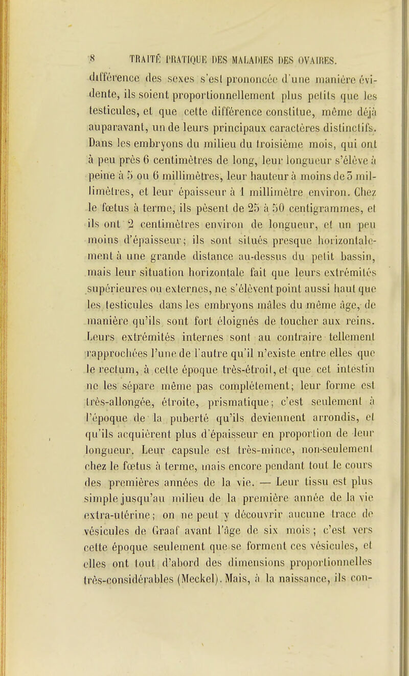 tlilTérencc des sexes s'esl prononcée d'une manière évi- denle, ils soient proporlionnellement plus pelits que les leslicules, et que cette différence constitue, môme déjà auparavant, un de leurs principaux caractères distinctifs. Dans les embryons du milieu du troisième mois, qui ont à peu près 6 centimètres de long, leur longueur s'élève à peine à 5 ou 6 millimètres, leur hauteur à moins de 5 mil- limètres, et leur épaisseur à 1 millimètre environ. Chez le fœtus à terme, ils pèsent de 25 à 50 centigrammes, et ils ont 2 centimètres environ de longueur, et un peu • moins d'épaisseur; ils sont situés presque horizontale- ment à une grande distance au-dessus du petit bassin, niais leur situation horizontale fait que leurs extrémités supérieures ou externes, ne s'élèvent point aussi haut que les testicules dans les embryons mâles du même âge, de manière qu'ils sont fort éloignés de toucher aux reins. Leurs extrémités internes sont au contraire tellement rapprochées l'une de l'autre qu'il n'existe entre elles que le rectum, à celle époque très-étroit, et que cet intéstin ne les sépare même pas complètement; leur forme est très-allongée, étroite, prismatique; c'est seulement à l'époque de la puberté qu'ils deviennent arrondis, cl qu'ils acquièrent plus d'épaisseur en proportion de leur longueur. Leur capsule est très-mince, non-seulement chez le fœtus à terme, mais encore pendant tout le cours des premières années de la vie. — Leur tissu est plus simple jusqu'au milieu de la première année de la vie extra-utérine; on ne peut y découvrir aucune trace do vésicules de Graaf avant l'âge de six mois; c'est vers cette époque seulement que se forment ces vésicules, et elles ont tout d'abord des dimensions proportionnelles très-considérables (Meckel). Mais, à la naissance, ils con-