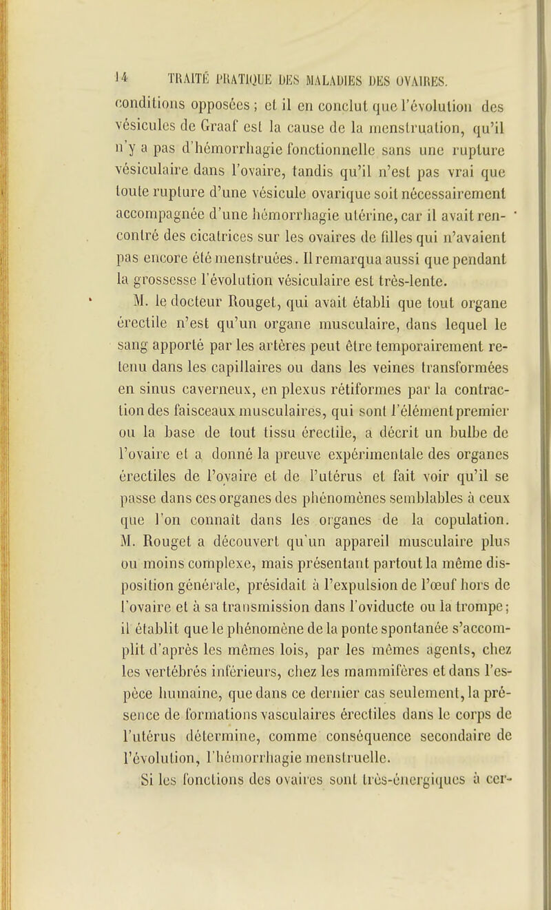 conditions opposées ; cl il en conclut que l'évolution des vésicules de Graaf est la cause de la menstruation, qu'il n'y a pas d'hémorrhagie fonctionnelle sans une rupture vésiculaire dans l'ovaire, tandis qu'il n'est pas vrai que toute rupture d'une vésicule ovarique soit nécessairement accompagnée d'une hémorrliagie utérine, car il avait ren- contré des cicatrices sur les ovaires de filles qui n'avaient pas encore élémenstruées. 11 remarqua aussi que pendant la grossesse l'évolution vésiculaire est très-lente. M. le docteur Rouget, qui avait établi que tout organe érectile n'est qu'un organe musculaire, dans lequel le sang apporté par les artères peut être temporairement re- teim dans les capillaires ou dans les veines transformées en sinus caverneux, en plexus rétiformes par la contrac- tion des faisceaux musculaires, qui sont l'élément premier ou la base de tout tissu érectile, a décrit un bulbe de l'ovaire et a donné la preuve expérimentale des organes érectiles de l'ovaire et de l'utérus et fait voir qu'il se passe dans ces organes des phénomènes semblables à ceux que l'on connaît dans les organes de la copulation. M. Rouget a découvert qu'un appareil musculaire plus ou moins complexe, mais présentant partout la même dis- position générale, présidait à l'expulsion de l'œuf hors de l'ovaire et à sa transmission dans l'oviducte ou la trompe; il établit que le phénomène de la ponte spontanée s'accom- plit d'après les mômes lois, par les mêmes agents, chez les vertébrés intérieurs, chez les mammifères et dans l'es- pèce humaine, que dans ce dernier cas seulement, la pré- sence de formations vasculaires érectiles dans le corps de l'utérus détermine, comme conséquence secondaire de l'évolution, l'hémorrhagie menstruelle. Si les fonctions des ovaires sont très-énergiques à cer-