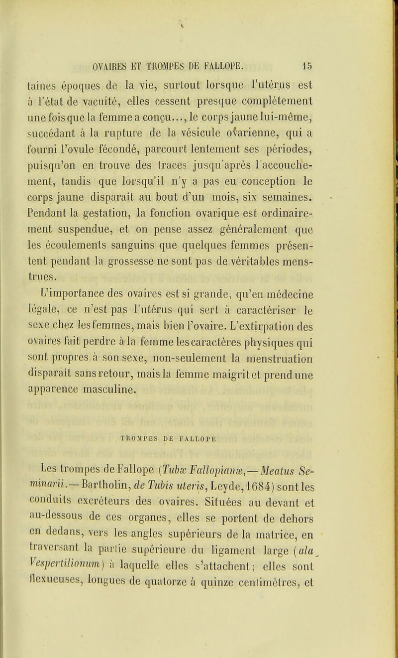 tailles époques de la vie, surtout lorsque l'utérus est à l'état de vacuité, elles cessent presque complètement une fois que la femme a conçu..., le corps jaune lui-même, succédant à la rupture de la vésicule ovarienne, qui a fourni l'ovule fécondé, parcourt lentement ses périodes, puisqu'on en trouve des traces jusqu'après l'accouche- ment, tandis que lorsqu'il n'y a pas eu conception le corps jaune disparait au bout d'un mois, six semaines. Pendant la gestation, la fonction ovarique est ordinaire- ment suspendue, et on pense assez généralement que les écoulements sanguins que quelques femmes présen- tent pendant la grossesse ne sont pas de véritables mens- trues. L'importance des ovaires est si grande, qu'en médecine légale, ce n'est pas l'utérus qui sert à caractériser le sexe chez les femmes, mais bien l'ovaire. L'extirpation des ovaires fait perdre à la femme les caractères physiques qui sont propres à son sexe, non-seulement la menstruation disparait sans retour, mais la femme maigrit et prend une apparence masculine. TROMPES DE FALLOPE Les trompes deFallope (Tubss Faîlopiaux—Meatus Se- mijîflnj.—Bartholin, de Tubis uteris, Leyde, '1684) sont les conduits excréteurs des ovaires. Situées au devant et au-dessous de ces organes, elles se portent de dehors en dedans, vers les angles supérieurs de la matrice, en traversant la partie supérieure du ligament large {ala Vespertiliomm) h laquelle elles s'attachent; elles sont flexueuses, longues de quatorze à quinze cenlimclres, et