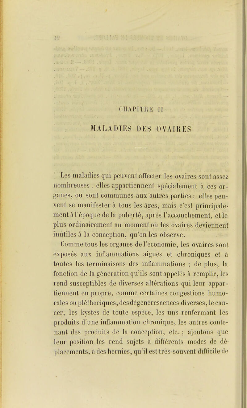 CHAPITRE II MALADIES DES OVAIRES ; Les maladies qui peuvent, affecler les ovaires sont assez nombreuses ; elles appartiennent spécialement à ces or- ganes, ou sont communes aux autres parties ; elles peu- vent se manifester à tous les âges, mais c'est principale- ment à l'époque de la puberté, après l'accouchement, elle plus ordinairement au moment où les ovaires deviennent inutiles à la conception, qu'on les observe. Comme tous les organes de l'économie, les ovaires sont exposés aux inflammations aiguës et chroniques et à toutes les terminaisons des inflammations ; de plus, la fonction de la génération qu'ils sont appelés à remplir, les rend susceptibles de diverses altérations qui leur appar- tiennent en propre, comme certaines congestions humo- rales ou pléthoriques, des dégénérescences diverses, le can- cer, les kystes de toute espèce, les uns renfermant les produits d'une inflammation chronique, les autres conte- nant des produits de la conception, etc. ; ajoutons que leur position les rend sujets à différents modes de dé- placements, à des hernies, qu'il est très-souvent difticile de