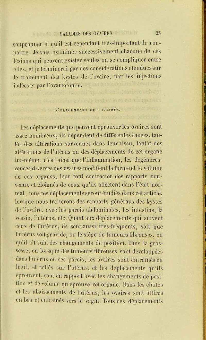 soupçonner et qu'il est cependant très-important de con- naître. Je vais examiner successivement cliacune de ces lésions qui peuvent exister seules ou se compliquer entre elles, et je terminerai par des considérations étendues sur le traitement des kystes de l'ovaire, par les injections iodées et par l'ovariotomie. DÉPLACEMENTS DES OVAIRES. Les déplacements que peuvent éprouver les ovaires sont assez nombreux, ils dépendent de différentes causes, tan- tôt des altérations survenues dans leur tissu, tantôt des altérations de l'utérus ou des déplacements de cet organe lui-même ; c'est ainsi que l'inflammation, les dégénéres- cences diverses des ovaires modifient la forme et le volume de ces organes, leur font contracter des rapporls nou- veaux et éloignés de ceux qu'ils affectent dans l'état nor- mal ; tous ces déplacements seront étudiés dans cet article, lorsque nous traiterons des rapports généraux des kystes de l'ovaire, avec les parois abdominales, les intestins, la vessie, l'utérus, etc. Quant aux déplacements qui suivent ceux de l'utérus, ils sont aussi très-fréquents, soit que l'utérus soit gravide, ou le siège de tumeurs fibreuses, ou qu'il ait subi des changements de position. Dans la gros- sesse, ou lorsque des tumeurs fibreuses sont développées dans l'utérus ou ses parois, les ovaires sont entraînés en haut, et collés sur l'utérus, et les déplacements qu'ils éprouvent, sont en rapport avec les changements de posi- tion et de volume qu'éprouve cet organe. Dans les chutes et les abaissements de l'utérus, les ovaires sont attirés en bas et entraînés vers le vagin. Tous ces déplacements