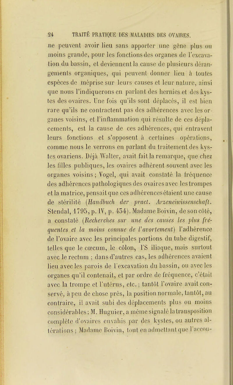 ne peuvent avoir lieu sans apporler une gône plus ou moins grande, pour les fonctions des organes de l'excava- tion du bassin, et deviennent la cause de plusieurs déran- gements organiques, qui peuvent donner lieu à toutes espèces de méprise sur leurs causes et leur nature, ainsi que nous l'indiquerons en parlant des hernies et des kys- tes des ovaires. Une fois qu'ils sont déplacés, il est bien rare qu'ils ne contractent pas des adhérences avec les or- ganes voisins, et l'inflammation qui résulte de ces dépla- cements, est la cause de ces adhérences, qui entravent leurs fonctions et s'opposent à certaines opérations, comme nous le verrons en parlant du traitement des kys- tes ovariens. Déjà Walter, avait fait la remarque, que chez les tilles publiques, les ovaires adhèrent souvent avec les organes voisins; Vogel, qui avait constaté la fréquence des adhérences pathologiques des ovaires avec les trompes et la matrice, pensait que ces adhérences étaient une cause de stérilité [Handbuch cler prad. Arzeneiwissenschaft. Stendal, 1795, p. IV, p. 454). Madame Boivin, de son côté, a constaté [Recherches sur une des causes les plus fré- quentes et la moins connue de Vavortement) l'adhérence de l'ovaire avec les principales portions du tube digestif, telles que le cœcum, le côloUj l'S iliaque, mais surtout avec le rectum ; dans d'autres cas, les adhérences avaient lieu avec les parois de l'excavation du bassin, ou avec les organes qu'il contenait, et par ordre de fréquence, c'était avec la trompe et l'utérus, etc. ; tantôt l'ovaire avait con- servé, à peu de chose près, la position normale, tantôt, au contraire, il avait subi des déplacements plus ou moins considérables; M. Ituguier, a même signalé la transposition complète d'ovaires envahis par des kystes, ou autres al- térations; Madame Boivin, tout en admettant que l'accou-