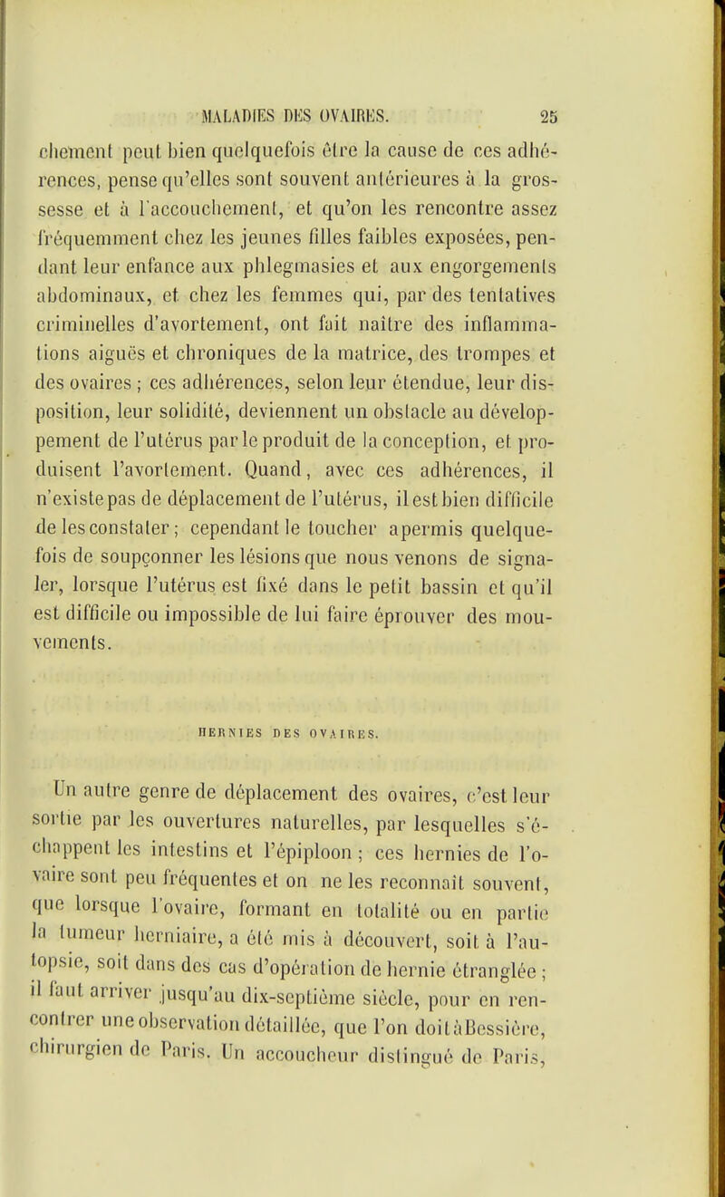 chement peut bien quelquefois être la cause de ces adiié- rences, pense qu'elles sont souvent antérieures à la gros- sesse et à l'accouchement, et qu'on les rencontre assez Iréquemment chez les jeunes filles faibles exposées, pen- dant leur enfance aux phlegmasies et aux engorgenienls abdominaux, et. chez les femmes qui, par des tentatives criminelles d'avortement, ont fait naître des inflamma- tions aiguës et chroniques de la matrice, des trompes et des ovaires ; ces adhérences, selon leur étendue, leur dis- position, leur solidité, deviennent un obstacle au dévelop- pement de l'utérus par le produit de la conception, et pro- duisent l'avorlement. Quand, avec ces adhérences, il n'existe pas de déplacement de l'utérus, il est bien difficile de les constater ; cependant le toucher apermis quelque- fois de soupçonner les lésions que nous venons de signa- ler, lorsque l'utérus est fixé dans le petit bassin et qu'il est difficile ou impossible de lui faire éprouver des mou- vements. HERNIES DES OVAIRES. Un autre genre de déplacement des ovaires, c'est leur sortie par les ouvertures naturelles, par lesquelles s'é- chappent les intestins et l'épiploon ; ces hernies de l'o- vaire sont peu fréquentes et on ne les reconnaît souvent, que lorsque l'ovaire, formant en totalité ou en partie la tumeur iierniaire, a été mis à découvert, soit à l'au- lopsie, soit dans des cas d'opération de hernie étranglée ; il faut arriver jusqu'au dix-septième siècle, pour en ren- contrer une observation détaillée, que l'on doilàBcssière, chirurgien de Paris. Un accoucheur dislingué de Paris,