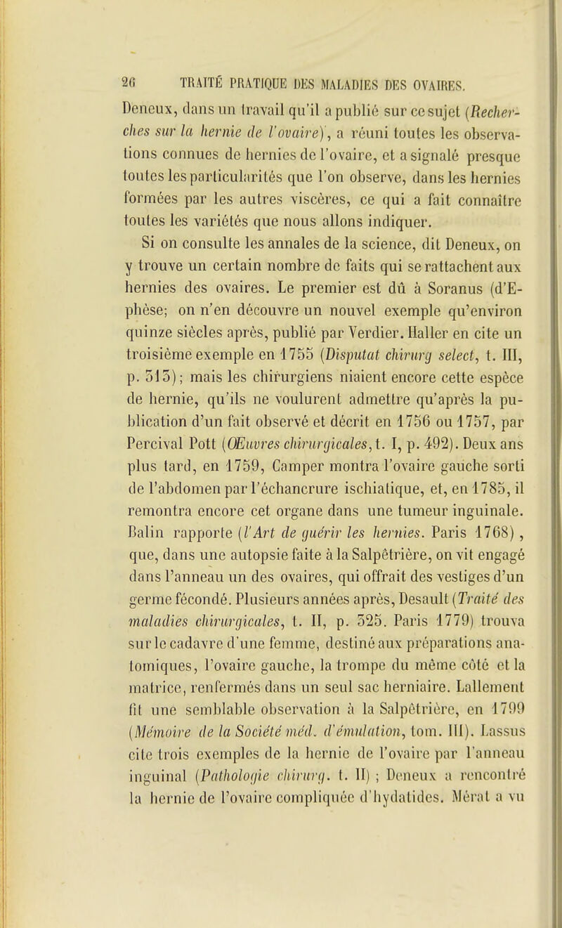 Deneux, dans un Iravail qu'il a publié sur ce sujet {Recher- ches sur la hernie de l'ovaire)', a réuni toutes les observa- lions connues de hernies de l'ovaire, et a signalé presque toutes les particularités que l'on observe, dans les hernies formées par les autres viscères, ce qui a fait connaître toutes les variétés que nous allons indiquer. Si on consulte les annales de la science, dit Deneux, on y trouve un certain nombre de faits qui se rattachent aux hernies des ovaires. Le premier est dû à Soranus (d'E- phèse; on n'en découvre un nouvel exemple qu'environ quinze siècles après, publié par Verdier. Haller en cite un troisième exemple en 1755 {Disputât chirurg select, t. III, p. 515); mais les chirurgiens niaient encore cette espèce de hernie, qu'ils ne voulurent admettre qu'après la pu- blication d'un fait observé et décrit en 1756 ou 1757, par Percival Pott {OEiivres chirurgicales, t. I, p. 492). Deux ans plus tard, en 1759, Camper montra l'ovaire gauche sorti de l'abdomen par l'échancrure ischiatique, et, en 1785, il remontra encore cet organe dans une tumeur inguinale. Balin rapporte {l'Art de guérir les hernies. Paris 1768), que, dans une autopsie faite à la Salpêtrière, on vit engagé dans l'anneau un des ovaires, qui offrait des vestiges d'un germe fécondé. Plusieurs années après, Desault {Traité des maladies chirurgicales, t. II, p. 525. Paris 1779) trouva sur le cadavre d'une femme, destiné aux préparations ana- tomiques, l'ovaire gauche, la trompe du même côté et la matrice, renfermés dans un seul sac herniaire. Lallement fît une semblable observation à la Salpêtrière, en 1799 {Mémoire de la Société méd. d'émulation, tom. lll). Lassus cite trois exemples de la hernie de l'ovaire par l'anneau inguinal {Pathologie cliirurg. t. 11) ; Deneux a rencontré la hernie de l'ovaire compliquée d'hydatides. Mérat a vu