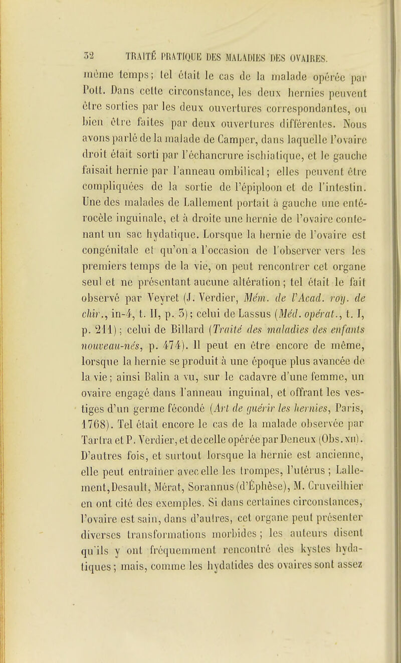 Jiième temps; tel élait le cas de la malade opérée par Poil. Dans celle circonstance, les deux hernies peuvent èlre sorties par les deux ouvertures correspondantes, ou bien cire faites par deux ouvertures difiérenles. Nous avons parlé de la malade de Camper, dans laquelle l'ovaire droit était sorti par l'échancrure ischiatique, et le gauche faisait hernie par l'anneau ombilical; elles peuvent être compliquées de la sortie de l'épiploon et de l'intestin. Une des malades de Lallement portait à gauche une enté- rocèle inguinale, et à droite une hernie de l'ovaire conle- nanl un sac hydalique. Lorsque la hernie de l'ovaire est congénitale et qu'on a l'occasion de l'observer vers les premiers temps de la vie, on peut rencontrer cet organe seul et ne présentant aucune altération ; tel était le fait observé par Veyret (J, Verdier, Mém. de VAcad. roy. de c/tir., in-4, t. 11, p. 3); celui de Lassus [Méd. opérai..) t. 1, p. 211) ; celui de Billard (Traité des maladies des enfants nouveau-nés, p. 474). 11 peut en être encore de même, lorsque la hernie se produit à une époque plus avancée de la vie ; ainsi Balin a vu, sur le cadavre d'une femme, un ovaire engagé dans l'anneau inguinal, et offrant les ves- tiges d'un germe fécondé [Art de guérir les hernies, Paris, 1768). Tel était encore le cas de la malade observée par Tarira et P. Yerdier, et de celle opérée par Deneux (Obs.xii). D'autres fois, et surtout lorsque la hernie est ancienne, elle peut entraîner avec elle les trompes, l'utérus ; Lalle- ment,Desault, Mérat, Sorannus(d'Éphèse), M. Cruveilhier en ont cité des exemples. Si dans certaines circonstances, l'ovaire est sain, dans d'autres, cet organe peut présenter diverses transformations morbides; les auteurs disent qu'ils y ont fréquemment rencontré des kystes hyda- liques ; mais, comme les hydalides des ovaires sont assez