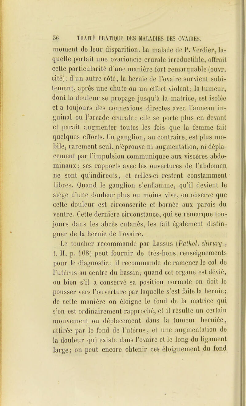 moment de leur disparition. La malade de P. Vcrdier, In- quelle portait une ovarioncie crurale irréductible, offrait cette particularité d'une manière fort remarquable (ouvr. cité); d'un autre côté, la hernie de l'ovaire survient subi- tement, après une chute ou un effort violent; la tumeur, dont la douleur se propage jusqu'à la matrice, est isolée et a toujours des connexions directes avec l'anneau in- guinal ou l'arcade crurale ; elle se porte plus en devant et paraît augmenter toutes les fois que la femme fait quelques efforts. Un ganglion, au contraire, est plus mo- bile, rarement seul, n'éprouve ni augmentation, ni dépla- cement par l'impulsion communiquée aux viscères abdo- minaux ; ses rapports avec les ouvertures de l'abdomen ne sont qu'indirecis, et celles-ci restent constamment libres. Quand le ganglion s'enflamme, qu'il devient le siège d'une douleur plus ou moins vive, on observe que cette douleur est circonscrite et bornée aux parois du ventre. Cette dernière circonstance, qui se remarque tou- jours dans les abcès cutanés, les fait également distin- guer de la hernie de l'ovaire. Le toucher recommandé par Lassus {PctthoL chirimj., t. II, p. 108) peut fournir de très-bons renseignements pour le diagnostic; il recommande de ramener le col de l'utérus au centre du bassin, quand cet organe est dévié, ou bien s'il a conservé sa position normale on doit le pousser vers l'ouverture par laquelle s'est faite la hernie; de cette manière on éloigne le fond de la matrice qui s'en est ordinairement rapproché, et il résulte un ccriuin mouvement ou déplacement dans la tumeur herniée, attirée par le fond de l'ulérus, et une augmentation de la douleur qui existe dans l'ovaire et le long du ligament large; on peut encore obtenir cet éloignement du fond