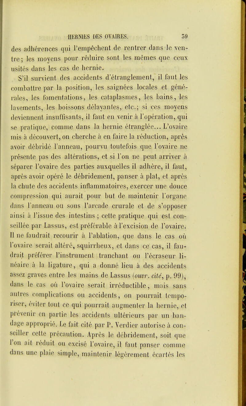 des adhérences qui l'empêchent de rentrer dans le ven- tre; les moyens pour réduire sont les mêmes que ceux usités dans les cas de hernie. S'il survient des accidents d'étranglement, il faut les combattre par la position, les saignées locales et géné- rales, les fomentations, les cataplasmes, les bains, les lavements, les boissons délayantes, etc.; si ces moyens deviennent insuffisants, il faut en venir à l'opération, qui se pratique, comme dans la hernie étranglée... L'ovaire mis à découvert, on cherche à en faire la réduction, après avoir débridé l'anneau, pourvu toutefois que l'ovaire ne présente pas des altérations, et si l'on ne peut arriver à séparer l'ovaire des parties auxquelles il adhère, il faut, après avoir opéré le débridement, panser à plat, et après la chute des accidents inflammatoires, exercer une douce compression qui aurait pour but de maintenir l'organe dans l'anneau ou sous l'arcade crurale et de s'opposer ainsi à l'issue des intestins ; cette pratique qui est con- seillée par Lassus, est préférable à l'excision de l'ovaire. Il ne faudrait recourir à l'ablation, que dans le cas où l'ovaire serait altéré, squirrheux, et dans ce cas, il fau- drait préférer l'instrument tranchant ou l'écraseur li- néaire à la ligature, qui a donné lieu à des accidents assez graves entre les mains de Lassus {ouvr. cité, p. 99), dans le cas où l'ovaire serait irréductible, mnis sans autres complications ou accidents, on pourrait tempo- riser, éviter tout ce qui pourrait augmenter la hernie, et prévenir en partie les accidents ultérieurs par un ban- dage approprié. Le fait cité par P. Verdier autorise à con- seiller cette précaution. Après le débridement, soit que l'on ait réduit ou excisé l'ovaire, il faut panser comme dans une plaie simple, maintenir légèrement écartés les