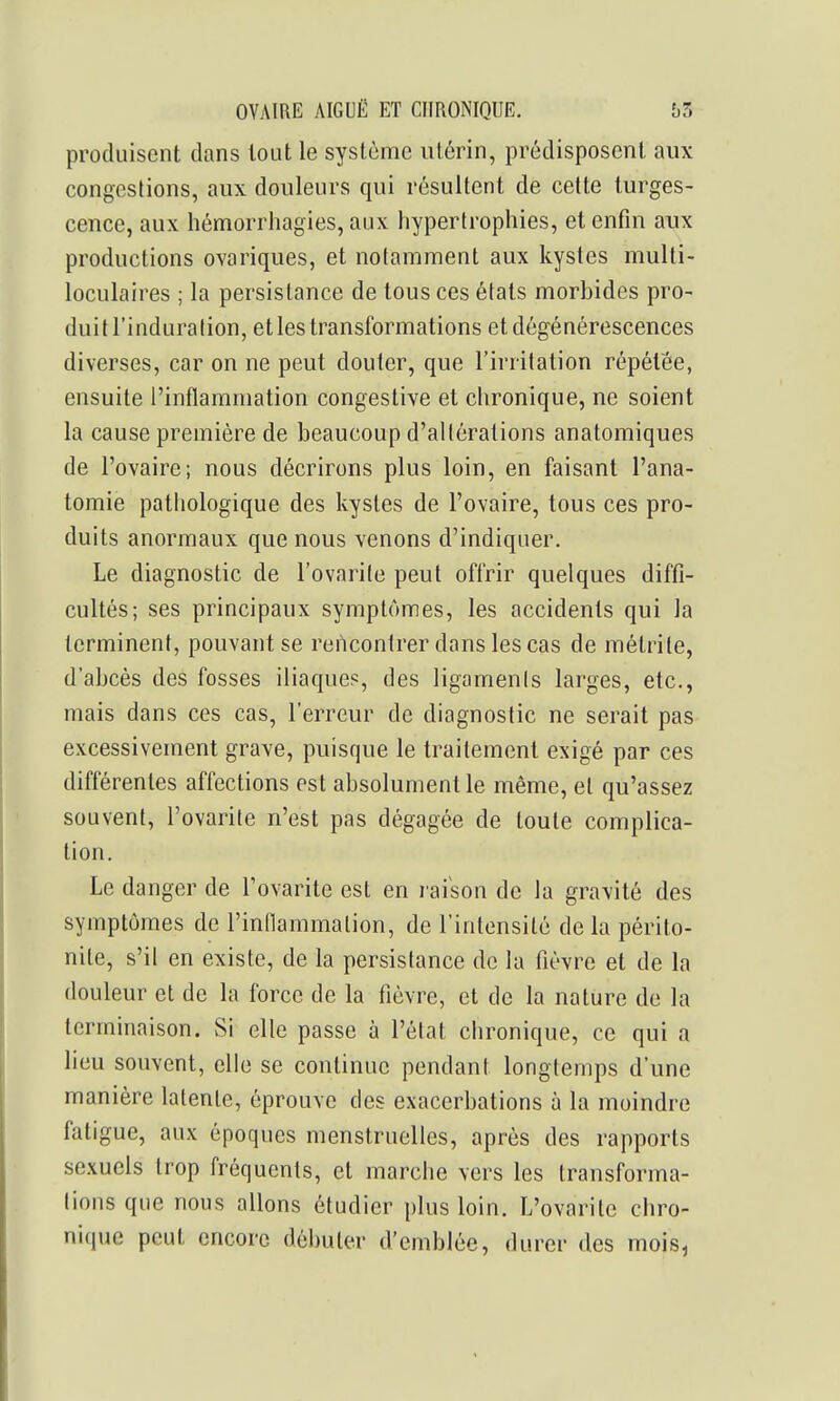 produisent clans tout le système utérin, prédisposent aux congestions, aux douleurs qui résultent de cette turges- cence, aux hémorrhagies, aux hypertrophies, et enfin aux productions ovariques, et notamment aux kystes multi- loculaires ; la persistance de tous ces états morbides pro- duitl'induralion, et les transformations et dégénérescences diverses, car on ne peut douter, que l'irritation répétée, ensuite l'inflammation congestive et chronique, ne soient la cause première de beaucoup d'altérations anatomiques de l'ovaire; nous décrirons plus loin, en faisant l'ana- tomie pathologique des kystes de l'ovaire, tous ces pro- duits anormaux que nous venons d'indiquer. Le diagnostic de l'ovarite peut offrir quelques diffi- cultés; ses principaux symptômes, les accidents qui la terminent, pouvant se rencontrer dans les cas de métrite, d'abcès des fosses iliaque?, des ligaments larges, etc., mais dans ces cas, l'erreur de diagnostic ne serait pas excessivement grave, puisque le traitement exigé par ces différentes affections est absolument le même, et qu'assez souvent, l'ovarite n'est pas dégagée de toute complica- tion. Le danger de l'ovarite est en raison de la gravité des symptômes de l'indammalion, de l'intensité de la périto- nite, s'il en existe, de la persistance de la fièvre et de la douleur et de la force de la fièvre, et de la nature de la terminaison. Si elle passe à l'état chronique, ce qui a lieu souvent, elle se continue pendant longtemps d'une manière latente, éprouve des exacerbations à la moindre fatigue, aux époques menstruelles, après des rapports sexuels trop fréquents, et marche vers les transforma- tions que nous allons étudier plus loin. L'ovarite chro- nique peut encore débuter d'emblée, durer des mois.