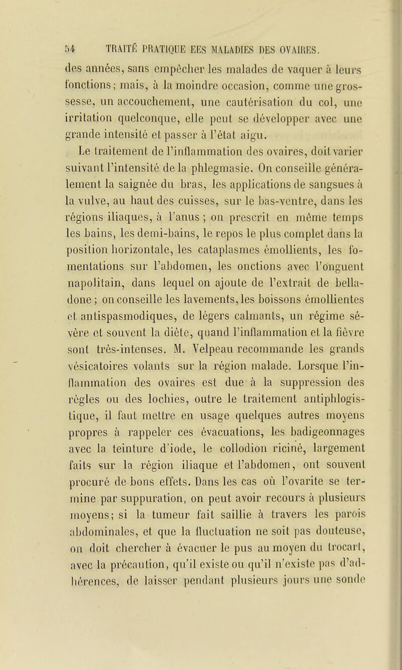 (les années, sans empêcher les malades de vaquer à leurs {'onctions; mais, à la moindre occasion, comme une gros- sesse, un accouchement, une cautérisation du col, une irritation quelconque, elle peut se développer avec une grande intensité et passer à l'état aigu. Le traitement de l'inflammation des ovaires, doit varier suivant l'intensité de la phlegmasie. On conseille généra- lement la saignée du bras, les applications de sangsues à la vulve, au haut des cuisses, sur le bas-ventre, dans les régions iliaques, à l'anus ; on prescrit en même temps les bains, les demi-bains, le repos le plus complet dans la position horizontale, les cataplasmes émollients, les fo- mentations sur l'abdomen, les onctions avec l'onguent napolitain, dans lequel on ajoute de l'extrait de bella- done; on conseille les lavements, les boissons émollientes et antispasmodiques, de légers calmants, un régime sé- vère et souvent la diète, quand l'inflammation et la fièvre sont très-intenses. M. Yelpeau recommande les grands vésicatoires volants sur la région malade. Lorsque l'in- flammation des ovaires est due à la suppression des règles ou des lochies, outre le traitement antiphlogis- tique, il faut mettre en usage quelques autres moyens propres à rappeler ces évacuations, les badigeonnages avec la teinture d'iode, le collodion riciné, largement faits sur la région iliaque et l'abdomen, ont souvent procuré de bons effets. Dans les cas où l'ovarite se ter- mine par suppuration, on peut avoir recours à plusieurs moyens; si la tumeur fait saillie à travers les parois abdominales, et que la fluctuation ne soit pas douteuse, on doit chercher à évacuer le pus au moyen du trocarl, avec la précaution, qu'il existe ou qu'il n'existe pas d'ad- liérences, de laisser pendant plusieurs jours une sonde