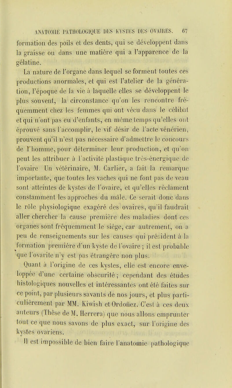 formation des poils el. des dents, qui se développent dans la graisse ou dans une matière qui a l'apparence de la gélatine. La nature de l'organe dans lequel se forment toutes ces productions anormales, et qui est l'atelier de la généra- tion, l'époque de la vie à laquelle elles se développent le plus souvent, la circonstance qu'on les rencontre fré- quemment chez les femmes qui ont vécu dans le célibat et qui n'ont pas eu d'enfants, en mijme temps qu'elles ont éprouvé sans l'accomplir, le vif désir de l'acle vénérien, prouvent qu'il n'est pas nécessaire d'admettre le concours de l'homme, pour déterminer leur production, et qu'on peut les attribuer à l'activité plastique très-énergique de l'ovaire Un vétérinaire, M. Cartier, a fait la remarque importante, que toutes les vaches qui ne font pas de veau sont atteintes de kystes de l'ovaire, et qu'elles réclament constamment les approches du mâle. Ce serait donc dans le rôle physiologique exagéré des ovaires, qu'il faudrait aller chercher la cause première des maladies dont ces organes sont fréquemment le siège, car autrement, on a peu de renseignements sur les causes qui président à la formation première d'un kyste de l'ovaire ; il est probable que l'ovarite n'y est pas étrangère non plus. Quant à l'origine de ces kystes, elle est encore enve- loppée d'une certaine obscurité; cependant des études histologiques nouvelles et intéressantes ont été faites sur ce point, par plusieurs savants de nos jours, et plus parti- culièrement par MM. Kiwish etOrdonez. C'est à ces deux auteurs (Thèse de M. Herrera) que nous allons emprunter tout ce que nous savons de plus exact, sur l'origine des kystes ovariens. 11 est impossible de bien faire l'anatomic pathologique