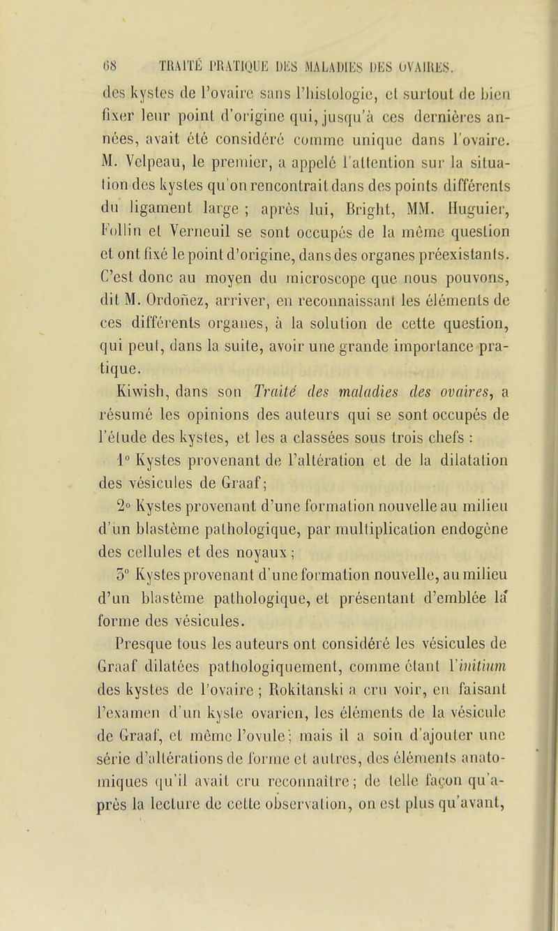 des kysles de l'ovaire sans l'iiislologie, et surtout de bien fixer leur point d'origine qui, jusqu'à ces dernières an- nées, avait été considéré comme unique dans l'ovaire. M. Velpeau, le premier, a appelé l'attention sur la situa- lion des kystes qu'on rencontrait dans des points différents du ligament large ; après lui, Bright, MM. Huguiei-, Follin et Verneuil se sont occupés de la même question et ont fixé le point d'origine, dans des organes préexistants. C'est donc au moyen du microscope que nous pouvons, dit M. Ordonez, arriver, en reconnaissant les éléments de ces différents organes, à la solution de cette question, qui peut, dans la suite, avoir une grande importance pra- tique. Kiwish, dans son Traité des maladies des ovaires, a résumé les opinions des auteurs qui se sont occupés de l'élude des kysles, et les a classées sous trois chefs : 1° Kystes provenant de l'altération et de la dilatation des vésicules de Graaf ; 2« Kystes provenant d'une formation nouvelle au milieu d'un blastème pathologique, par multiplication endogène des cellules et des noyaux ; 5° Kystes provenant d'une formation nouvelle, au milieu d'un blastème pathologique, et présentant d'emblée la' forme des vésicules. Presque tous les auteurs ont considéré les vésicules de Graaf dilatées pathologiqnement, comme étant Yinitium des kystes de l'ovaire ; Rokitanski a cru voir, en faisant l'examen d'un kyste ovarien, les éléments de la vésicule de Graaf, et même l'ovule'; mais il a soin d'ajouter une série d'allérations de forme et autres, des éléments anato- miques ((u'il avait cru reconnaître; de telle façon qu'a- près la lecture de cette observation, on est plus qu'avant,