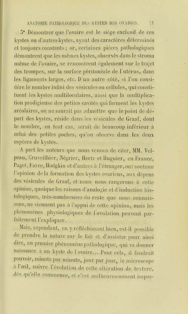 3* Démontrer que l'ovaire est le siège exclusif de ces kystes ou d'autres kystes, ayant des caractères déterminés et toujours constants ; or, certaines pièces pathologiques démontrent que les mêmes kystes, observés dans le stroma même de l'ovaire, se renconirent également sur le trajet des trompes, sur la surface péritonéale de l'utérus, dans les ligaments larges, etc. D'un autre côté, si l'on consi- dère le nombre infini des vésicules ou cellules, qui consti- tuent les kystes multiloculaires, ainsi que la multiplica- tion prodigieuse des peliles cavités qui forment les kystes aréolaires, on ne saurait pas admettre que le point de dé- part des kystes, réside dans les vésicules de Graaf, dont le nombre, en tout cas, serait de beaucoup inférieur à celui des petites poches, qu'on observe dans les deux espèces de kystes. A part les auteurs que nous venons de citer, MM. Vel- peau, Cruveilhier, Négrier, Hertz et Huguier, en France, Pagel, Farre, Hodgkin et d'autres à l'élranger, ont soutenu l'opinion delà formation des kystes ovariens, aux dépens des vésicules de Graaf, et nous nous rangerons à cette opinion, quoique les raisons d'analogie et d'induction his- tologiques, très-nombreuses du reste que nous connais- sons, ne viennent pas à l'appui de cette opinion, mais les phénomènes physiologiques de l'ovulation peuvent par- faitement l'expliquer. Mais, cependant, en y réfléchissant bien, est-il possible de prendre la nature sur le fait et d'assister pour ainsi dire, au premier phénomène pathologique, qui va donner naissance à un kyste de l'ovaire... Pour cela, il faudrait pouvoir, minute par minute, jour par jour, le microscope à l'œil, suivre l'évolulion de celte altération de texture, dès qu'elle commence, cl c'esl mallieui-euscment inipos-