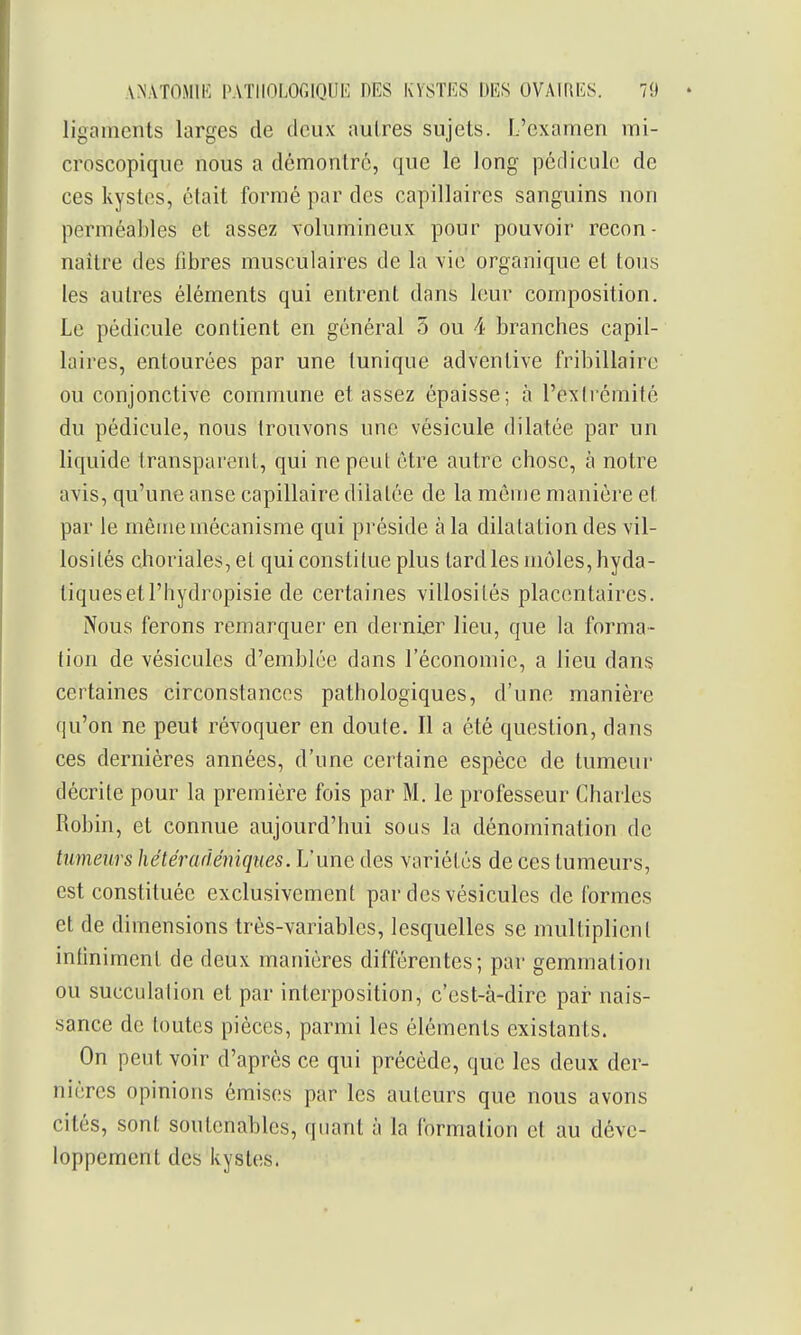 ligaments larges de deux autres sujets. L'examen mi- croscopique nous a démontre, que le long pédicule de ces kystes, était formé par des capillaires sanguins non perméables et assez volumineux pour pouvoir recon- naître des fibres musculaires de la vie organique et tous les autres éléments qui entrent dans leur composition. Le pédicule contient en général 5 ou 4 branches capil- laires, entourées par une tunique adventive fribillaire ou conjonctive commune et assez épaisse; à l'extrémité du pédicule, nous trouvons une vésicule dilatée par un liquide transparent, qui ne peut être autre chose, à notre avis, qu'une anse capillaire dilatée de la môme manière et par le même mécanisme qui préside à la dilatation des vil- losités choriales,el qui constitue plus tard les môles, hyda- tiquesetl'hydropisie de certaines villosités placentaires. Nous ferons remarquer en dernier lieu, que la forma- tion de vésicules d'emblée dans l'économie, a lieu dans certaines circonstances pathologiques, d'une manière qu'on ne peut révoquer en doute. Il a été question, dans ces dernières années, d'une certaine espèce de tumeur décrite pour la première fois par M. le professeur Charles Robin, et connue aujourd'hui sous la dénomination de tumeurs hétéradémqnes. L'une des variétés de ces tumeurs, est constituée exclusivement par des vésicules de formes et de dimensions très-variables, lesquelles se multiplient infiniment de deux manières différentes; par gemmation ou succulalion et par interposition, c'est-à-dire pai* nais- sance de toutes pièces, parmi les éléments existants. On peut voir d'après ce qui précède, que les deux der- nières opinions émises par les auteurs que nous avons cités, sont soutenables, quant à la formation et au déve- loppement des kystes.