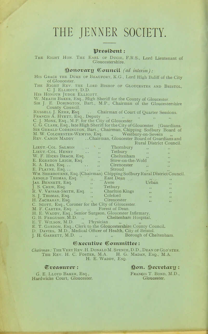 THE JENNER SOCIETY. The Right Hon. The Earl of Ducie, F.R.S., Lord Lieutenant of Gloucestershire. i)cmovrtt*n Council (ad interim): His Grace the Duke of Beaufort, K.G., Lord High Baliffof the City of Gloucester. The Right Rev. the Lord Bishop of Gloucester and Bristol, C. J. Ellicott, D.D. His Honour Judge Ellicott. W. Meath Baker, Esq., High Sheriff for the County of Gloucester. Sir J. E. Dorington, Bart., M.P., Chairman of the Gloucestershire County Council. Russell J. Kerr, Esq. .. Chairman of Court of Quarter Sessions. Francis A. Hyett, Esq., Deputy C. J. Monk, Esq., M.P. for the City of Gloucester. C. G. Clark, Esq., late High Sheriff for the City of Gloucester. [Guardians. Sir Gerald Codrington, Bart., Chairman, Chipping Sodbury Board of M. W. Colchester-Wemyss, Esq. ,, Westhmry-on-Severn ,, Rev. Canon Maddy . .Chairman, Gloucester Board of Guardians and Rural District Council. Lieut.-Col. Salmon .. ,, Thornbury Lieut.-Col. Henry .. ,, Tetbury W. F. Hicks Beach, Esq. ,, Cheltenham ,, ,, E. Egerton Leigh, Esq. ,, Stow-on-the-Wold R. A. Iles, Esq. .. .. ,, Cirencester E. Playne, Esq... .. ,, Stroud Wm. Sherbourne, Esq. (Chairman) Chipping Sodbury Rural District Council. Arnold Thomas, Esq. ,, East Dean Jas. Bennett, Esq. ,,  Awre Urban J. S. Crew, Esq. ,, Tetbury ,, R. V. Vassar-Smith, Esq. ,, Charlton Kings ,, S. J. Thomas, Esq. ,, Coleford ,, H. Zacharay, Esq. ,, Cirencester ,, C. Scott, Esq., Coroner for the City of Gloucester. M. F. Carter, Esq Forest of Dean. H. E. Waddy, Esq., Senior Surgeon, Gloucester Infirmary. G. B. Ferguson, M.D. ,, ,, Cheltenham Hospital. E. T. Wilson, M.D. ,, Physician E. T. Gardom, Esq., Clerk to the Gloucestershire County Council. D. Davies, M.D., Medical Officer of Health, City of Bristol. J. H. Garrett, M.D. ,, ,, ,, Borough of Cheltenham. executive Committee: Chairman: The Very Rev. H. Donald M.Spence.D.D., Dean ofGlo'ster. The Rev. H. C. Foster, M.A. H. G. Madan, Esq., M.A. H. E. Waddy, Esq. ©vcaauvct*: 35cm. greci-ctarn : G. E. Lloyd Baker, Esq., Francis T. Bond, M.D., Hardwicke Court, Gloucester. Gloucester.