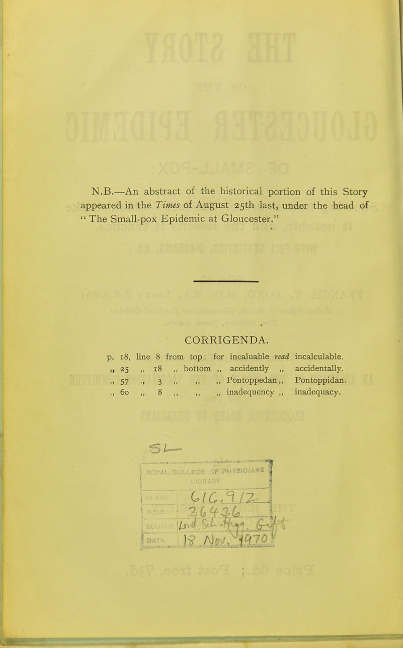 N.B.—An abstract of the historical portion of this Story appeared in the Tunes of August 25th last, under the head of The Small-pox Epidemic at Gloucester. CORRIGENDA. 18, line 8 from top: for incaluable read incalculable. 25 ,, 18 ,, bottom ,, accidently accidentally. 57 ,, 3 ,, ,, „ Pontoppedan,, Pontoppidan. 60 „ 8 ,, ,, ,, inadequency ,, inadequacy. -EGE OF PHYSIOIAKS ,