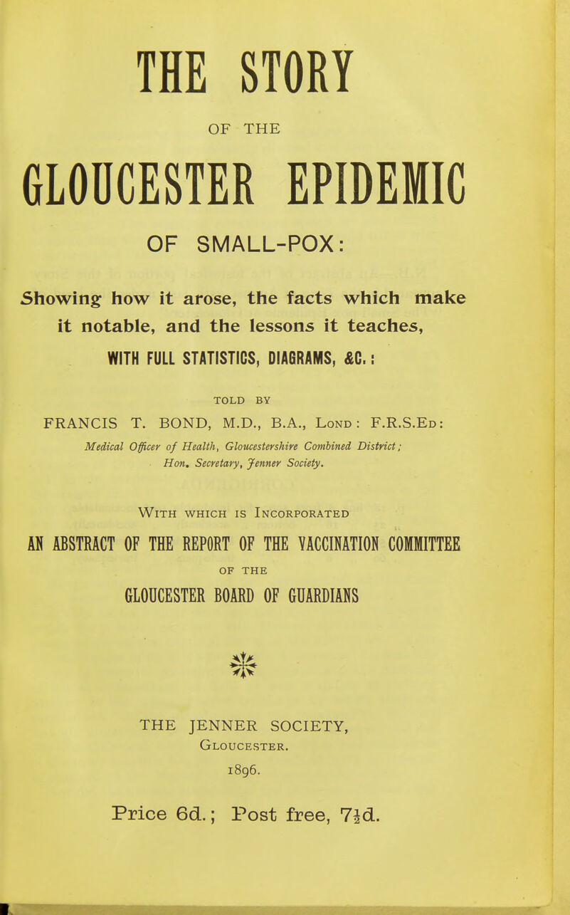 OF THE GLOUCESTER EPIDEMIC OF SMALL-POX: Showing how it arose, the facts which make it notable, and the lessons it teaches, WITH FULL STATISTICS, DIAGRAMS, £0.: TOLD BY FRANCIS T. BOND, M.D., B.A., Lond : F.R.S.Ed: Medical Officer of Health, Gloucestershire Combined District; Hon. Secretary, Jenner Society. With which is Incorporated AN ABSTRACT OF THE REPORT OF THE VACCINATION COMMITTEE OF THE GLOUCESTER BOARD OF GUARDIANS THE JENNER SOCIETY, Gloucester. 1896.
