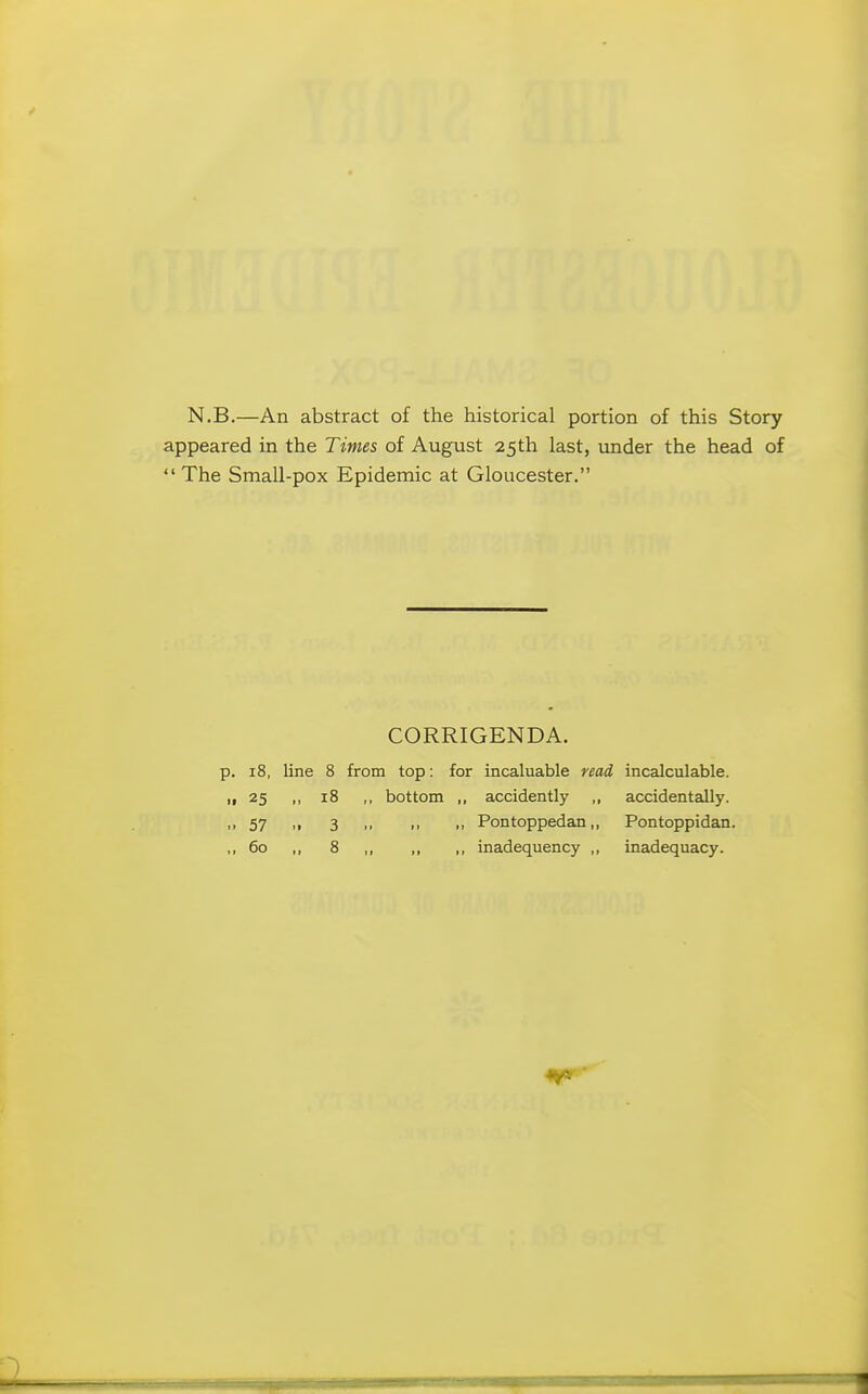 N.B.—An abstract of the historical portion of this Story appeared in the Times of August 25th last, under the head of The Small-pox Epidemic at Gloucester. CORRIGENDA. p. 18, line 8 from top: for incaluable read incalculable. „ 25 „ 18 ,, bottom „ accidently ,, accidentally. ,,57 ,, 3 ,, ,, „ Pontoppedan,, Pontoppidan. ,,60 ,, 8 ,, „ ,, inadequency ,, inadequacy.