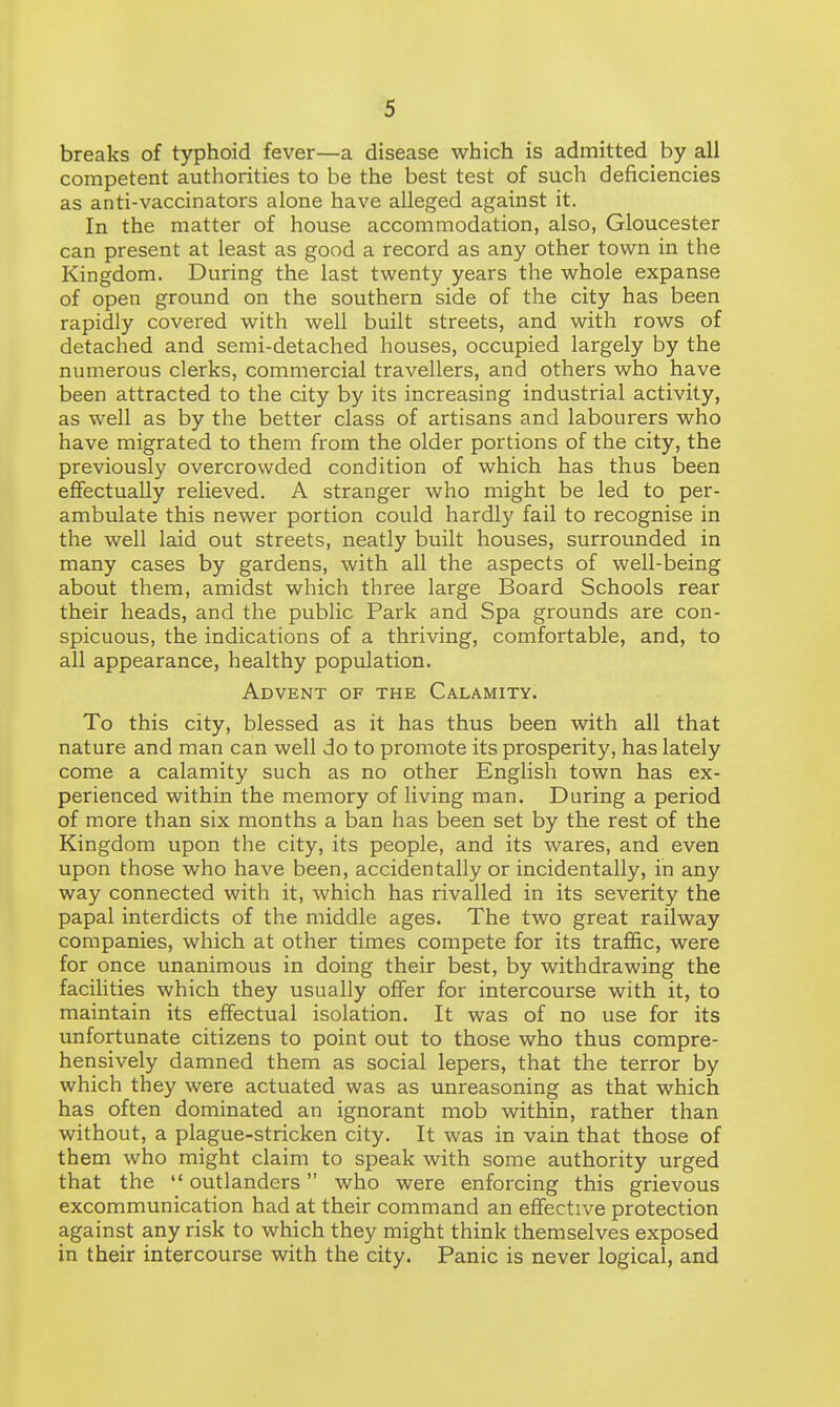 breaks of typhoid fever—a disease which is admitted by all competent authorities to be the best test of such deficiencies as anti-vaccinators alone have alleged against it. In the matter of house accommodation, also, Gloucester can present at least as good a record as any other town in the Kingdom. During the last twenty years the whole expanse of open ground on the southern side of the city has been rapidly covered with well built streets, and with rows of detached and semi-detached houses, occupied largely by the numerous clerks, commercial travellers, and others who have been attracted to the city by its increasing industrial activity, as well as by the better class of artisans and labourers who have migrated to them from the older portions of the city, the previously overcrowded condition of which has thus been effectually relieved. A stranger who might be led to per- ambulate this newer portion could hardly fail to recognise in the well laid out streets, neatly built houses, surrounded in many cases by gardens, with all the aspects of well-being about them, amidst which three large Board Schools rear their heads, and the public Park and Spa grounds are con- spicuous, the indications of a thriving, comfortable, and, to all appearance, healthy population. Advent of the Calamity. To this city, blessed as it has thus been with all that nature and man can well do to promote its prosperity, has lately come a calamity such as no other English town has ex- perienced within the memory of living man. During a period of more than six months a ban has been set by the rest of the Kingdom upon the city, its people, and its wares, and even upon those who have been, accidentally or incidentally, in any way connected with it, which has rivalled in its severity the papal interdicts of the middle ages. The two great railway companies, which at other times compete for its traffic, were for once unanimous in doing their best, by withdrawing the facilities which they usually offer for intercourse with it, to maintain its effectual isolation. It was of no use for its unfortunate citizens to point out to those who thus compre- hensively damned them as social lepers, that the terror by which they were actuated was as unreasoning as that which has often dominated an ignorant mob within, rather than without, a plague-stricken city. It was in vain that those of them who might claim to speak with some authority urged that the  outlanders who were enforcing this grievous excommunication had at their command an effective protection against any risk to which they might think themselves exposed in their intercourse with the city. Panic is never logical, and