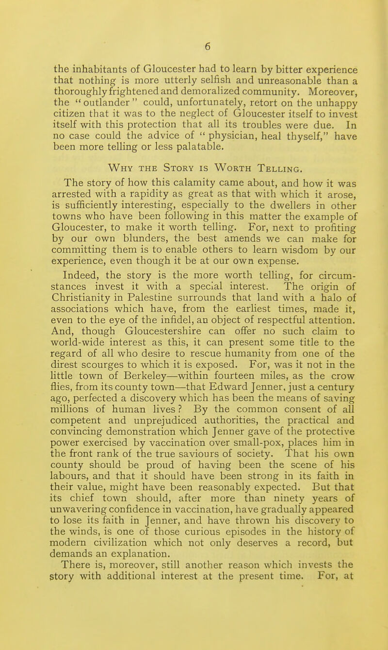 the inhabitants of Gloucester had to learn by bitter experience that nothing is more utterly selfish and unreasonable than a thoroughly frightened and demoralized community. Moreover, the  outlander  could, unfortunately, retort on the unhappy citizen that it was to the neglect of Gloucester itself to invest itself with this protection that all its troubles were due. In no case could the advice of  physician, heal thyself, have been more telling or less palatable. Why the Story is Worth Telling. The story of how this calamity came about, and how it was arrested with a rapidity as great as that with which it arose, is sufficiently interesting, especially to the dwellers in other towns who have been following in this matter the example of Gloucester, to make it worth telling. For, next to profiting by our own blunders, the best amends we can make for committing them is to enable others to learn wisdom by our experience, even though it be at our own expense. Indeed, the story is the more worth telling, for circum- stances invest it with a special interest. The origin of Christianity in Palestine surrounds that land with a halo of associations which have, from the earliest times, made it, even to the eye of the infidel, an object of respectful attention. And, though Gloucestershire can offer no such claim to world-wide interest as this, it can present some title to the regard of all who desire to rescue humanity from one of the direst scourges to which it is exposed. For, was it not in the little town of Berkeley—within fourteen miles, as the crow flies, from its county town—that Edward Jenner, just a century ago, perfected a discovery which has been the means of saving millions of human lives ? By the common consent of all competent and unprejudiced authorities, the practical and convincing demonstration which Jenner gave of the protective power exercised by vaccination over small-pox, places him in the front rank of the true saviours of society. That his own county should be proud of having been the scene of his labours, and that it should have been strong in its faith in their value, might have been reasonably expected. But that its chief town should, after more than ninety years of unwavering confidence in vaccination, have gradually appeared to lose its faith in Jenner, and have thrown his discovery to the winds, is one of those curious episodes in the history of modern civilization which not only deserves a record, but demands an explanation. There is, moreover, still another reason which invests the story with additional interest at the present time. For, at