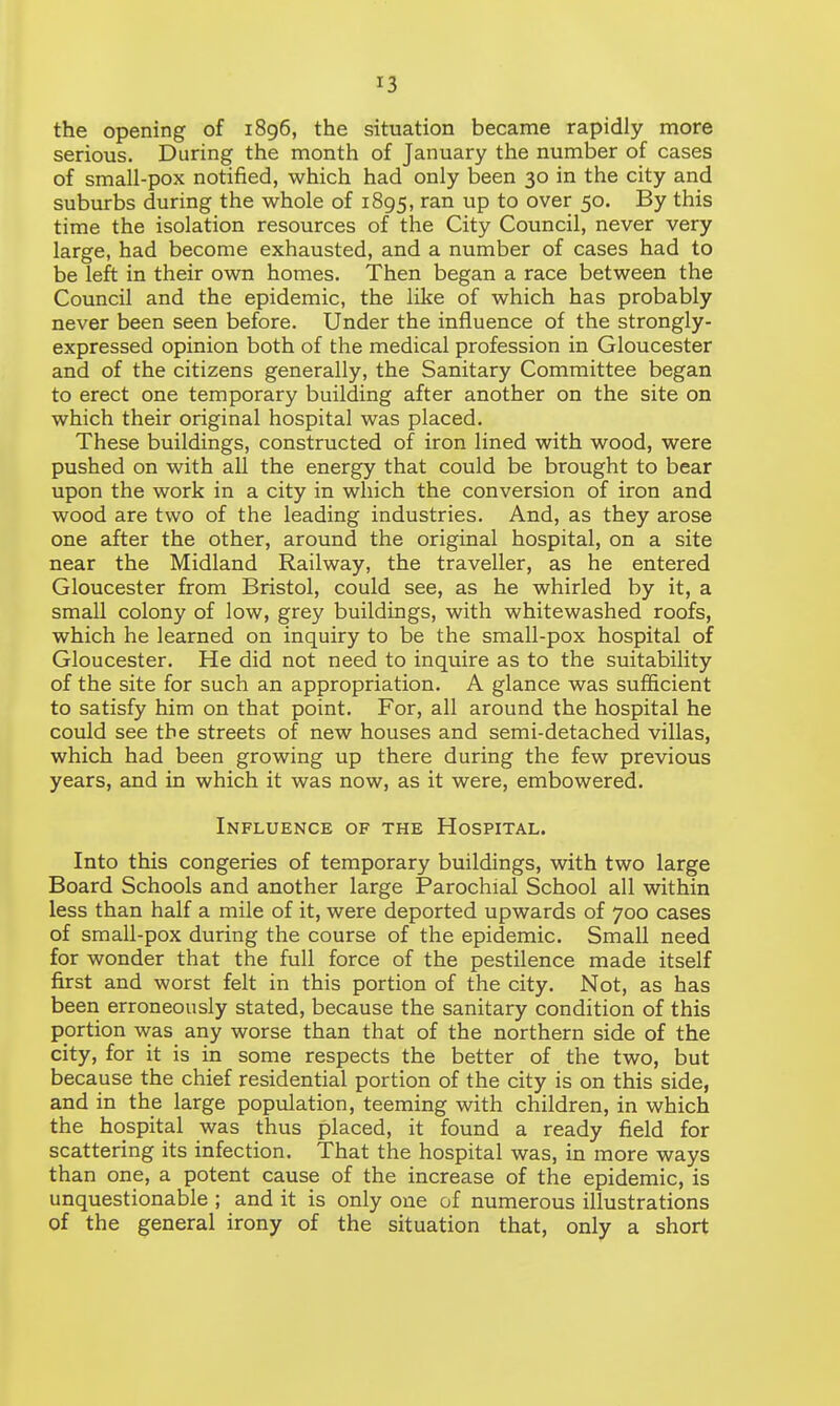 the opening of 1896, the situation became rapidly more serious. During the month of January the number of cases of small-pox notified, which had only been 30 in the city and suburbs during the whole of 1895, ran UP to over 5°* By this time the isolation resources of the City Council, never very large, had become exhausted, and a number of cases had to be left in their own homes. Then began a race between the Council and the epidemic, the like of which has probably never been seen before. Under the influence of the strongly- expressed opinion both of the medical profession in Gloucester and of the citizens generally, the Sanitary Committee began to erect one temporary building after another on the site on which their original hospital was placed. These buildings, constructed of iron lined with wood, were pushed on with all the energy that could be brought to bear upon the work in a city in which the conversion of iron and wood are two of the leading industries. And, as they arose one after the other, around the original hospital, on a site near the Midland Railway, the traveller, as he entered Gloucester from Bristol, could see, as he whirled by it, a small colony of low, grey buildings, with whitewashed roofs, which he learned on inquiry to be the small-pox hospital of Gloucester. He did not need to inquire as to the suitability of the site for such an appropriation. A glance was sufficient to satisfy him on that point. For, all around the hospital he could see the streets of new houses and semi-detached villas, which had been growing up there during the few previous years, and in which it was now, as it were, embowered. Influence of the Hospital. Into this congeries of temporary buildings, with two large Board Schools and another large Parochial School all within less than half a mile of it, were deported upwards of 700 cases of small-pox during the course of the epidemic. Small need for wonder that the full force of the pestilence made itself first and worst felt in this portion of the city. Not, as has been erroneously stated, because the sanitary condition of this portion was any worse than that of the northern side of the city, for it is in some respects the better of the two, but because the chief residential portion of the city is on this side, and in the large population, teeming with children, in which the hospital was thus placed, it found a ready field for scattering its infection. That the hospital was, in more ways than one, a potent cause of the increase of the epidemic, is unquestionable ; and it is only one of numerous illustrations of the general irony of the situation that, only a short