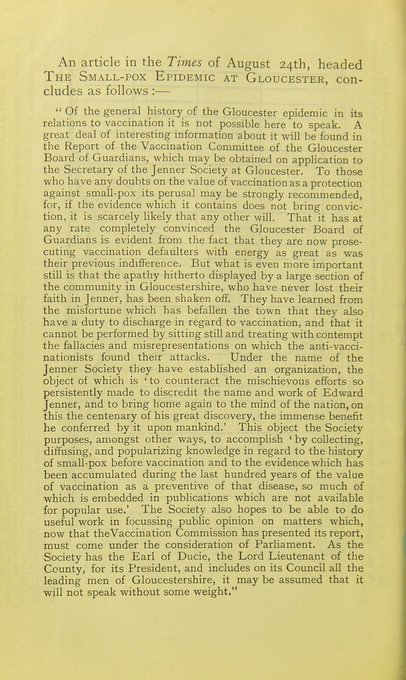 An article in the Times of August 24th, headed The Small-pox Epidemic at Gloucester, con- cludes as follows :—  Of the general history of the Gloucester epidemic in its relations to vaccination it is not possible here to speak. A great deal of interesting information about it will be found in the Report of the Vaccination Committee of the Gloucester Board of Guardians, which may be obtained on application to the Secretary of the Jenner Society at Gloucester. To those who have any doubts on the value of vaccination as a protection against small-pox its perusal may be strongly recommended, for, if the evidence which it contains does not bring convic- tion, it is scarcely likely that any other will. That it has at any rate completely convinced the Gloucester Board of Guardians is evident from the fact that they are now prose- cuting vaccination defaulters with energy as great as was their previous indifference. But what is even more important still is that the apathy hitherto displayed by a large section of the community in Gloucestershire, who have never lost their faith in Jenner, has been shaken off. They have learned from the misfortune which has befallen the town that they also have a duty to discharge in regard to vaccination, and that it cannot be performed by sitting still and treating with contempt the fallacies and misrepresentations on which the anti-vacci- nationists found their attacks. Under the name of the Jenner Society they have established an organization, the object of which is ' to counteract the mischievous efforts so persistently made to discredit the name and work of Edward Jenner, and to bring home again to the mind of the nation, on this the centenary of his great discovery, the immense benefit he conferred by it upon mankind.' This object the Society purposes, amongst other ways, to accomplish 1 by collecting, diffusing, and popularizing knowledge in regard to the history of small-pox before vaccination and to the evidence which has been accumulated during the last hundred years of the value of vaccination as a preventive of that disease, so much of which is embedded in publications which are not available for popular use.' The Society also hopes to be able to do useful work in focussing public opinion on matters which, now that theVaccination Commission has presented its report, must come under the consideration of Parliament. As the Society has the Earl of Ducie, the Lord Lieutenant of the County, for its President, and includes on its Council all the leading men of Gloucestershire, it may be assumed that it will not speak without some weight.