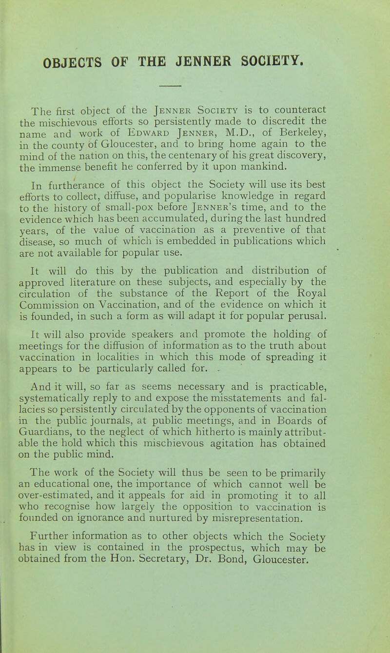 OBJECTS OF THE JENNER SOCIETY. The first object of the Jenner Society is to counteract the mischievous efforts so persistently made to discredit the name and work of Edward Jenner, M.D., of Berkeley, in the county of Gloucester, and to bring home again to the mind of the nation on this, the centenary of his great discovery, the immense benefit he conferred by it upon mankind. In furtherance of this object the Society will use its best efforts to collect, diffuse, and popularise knowledge in regard to the history of small-pox before Jenner's time, and to the evidence which has been accumulated, during the last hundred years, of the value of vaccination as a preventive of that disease, so much of which is embedded in publications which are not available for popular use. It will do this by the publication and distribution of approved literature on these subjects, and especially by the circulation of the substance of the Report of the Royal Commission on Vaccination, and of the evidence on which it is founded, in such a form as will adapt it for popular perusal. It will also provide speakers and promote the holding of meetings for the diffusion of information as to the truth about vaccination in localities in which this mode of spreading it appears to be particularly called for. . And it will, so far as seems necessary and is practicable, systematically reply to and expose the misstatements and fal- lacies so persistently circulated by the opponents of vaccination in the public journals, at public meetings, and in Boards of Guardians, to the neglect of which hitherto is mainly attribut- able the hold which this mischievous agitation has obtained on the public mind. The work of the Society will thus be seen to be primarily an educational one, the importance of which cannot well be over-estimated, and it appeals for aid in promoting it to all who recognise how largely the opposition to vaccination is founded on ignorance and nurtured by misrepresentation. Further information as to other objects which the Society has in view is contained in the prospectus, which may be obtained from the Hon. Secretary, Dr. Bond, Gloucester.