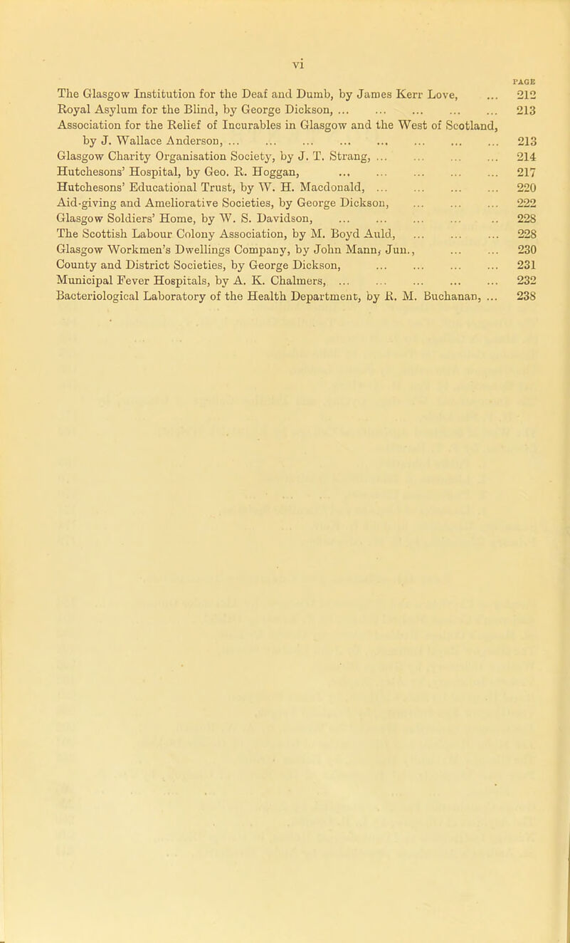 vi PAGE The Glasgow Institution for the Deaf and Dumb, by James Kerr Love, ... 212 Royal Asylum for the Blind, by George Dickson, 213 Association for the Relief of Incurables in Glasgow and the West of Scotland, by J. Wallace Andersou, 213 Glasgow Charity Organisation Society, by J. T, Strang, 214 Hutchesons' Hospital, by Geo. R. Hoggan, 217 Hutchesons' Educational Trust, by W. H. Macdouald, 220 Aid-giving and Ameliorative Societies, by George DicksoD, ... ... ... 222 Glasgow Soldiers' Home, by W. S. Davidson, 228 The Scottish Labour Colony Association, by M. Boyd Auld, 228 Glasgow Workmen's Dwellings Company, by John Mann^ Jun., 230 County and District Societies, by George Dickson, 231 Municipal Fever Hospitals, by A. K. Chalmers, 232 Bacteriological Laboratory of the Health Department, by R. M. Buchanan, ... 238