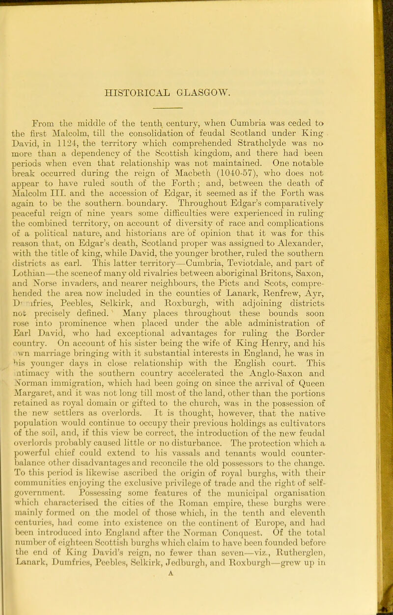 HISTORICAL GLASGOW. From the rnidcile of the tenth century, when Cumbria was ceded to the first Malcolm, till the consolidation of feudal Scotland under King David, in 1124, the territory which comprehended Strathclyde was no more than a dependency of the Scottish kingdom, and there had been periods when even that relationship was not maintained. One notable break occurred during the reign of Macbeth (1040-57), who does not appear to have ruled south of the Forth; and, between the death of Malcolm III. and the accession of Edgar, it seemed as if the Forth was again to be the southern boundary. Throughout Edgar's comparatively peaceful reign of nine years some difficulties were experienced in ruling the combined territory, on account of di\'ersity of race and complications of a political nature, and historians are of opinion that it was for this reason that, on Edgar's death, Scotland proper was assigned to Alexander, with the title of king, wliile David, the younger brother, ruled the southern districts as earl. This latter territory—Cumbria, Teviotdale, and pai't of Lothian—the scene of many old rivalries between aboriginal Britons, Saxon, and Norse invaders, and nearer neighbours, the Picts and Scots, compre- hended the area now included in the counties of Lanark, Renfrew, Ayr, D- ifries, Peebles, Selkirk, and Roxburgh, with adjoining districts not precisely defined.' Many places throughout these bounds soon rose into prominence when placed under the able administration of Earl David, who had exceptional advantages for ruling the Border country. On account of his sister being the wife of King Henry, and liis wn marriage bringing with it substantial interests in England, he was in ^is younger days in close relationship with the English court. This, atimacy with the southern country accelerated the Anglo-Saxon and Toi-man immigration, which had been going on since the arrival of Queen Margaret, and it was not long till most of the land, other than the portions retained as royal domain or gifted to tlie church, was in the possession of the new settlers as overlords. It is thought, however, that the native population would continue to occupy their previous holdings as cultivators- of the soil, and, if this view be correct, the introduction of the new feudal overl(jrds probably caused little or no disturbance. The protection which a powerful chief could extend to his vassals and tenants would counter- balance otlier disadvantages and reconcile the old possessors to the change. To this period is likewise ascribed the origin of royal burghs, with their communities enjoying the exclusive privilege of trade and the right of .self- government. Possessing some features of the municipal organisation which characterised tlie cities of the Roman empire, these burghs were mainly formed on the model of those which, in the tenth and eleventh centuries, had come into existence on the continent of Europe, and had been introduced into England after the Norman Conquest. Of the total number of eighteen Scottish burghs which claim to have been founded before the end of King David's reign, no fewer than seven—viz., Rutherglen, Lanark, Dumfries, Peebles, Selkirk, Jedburgh, and Roxburgh—grew up in A