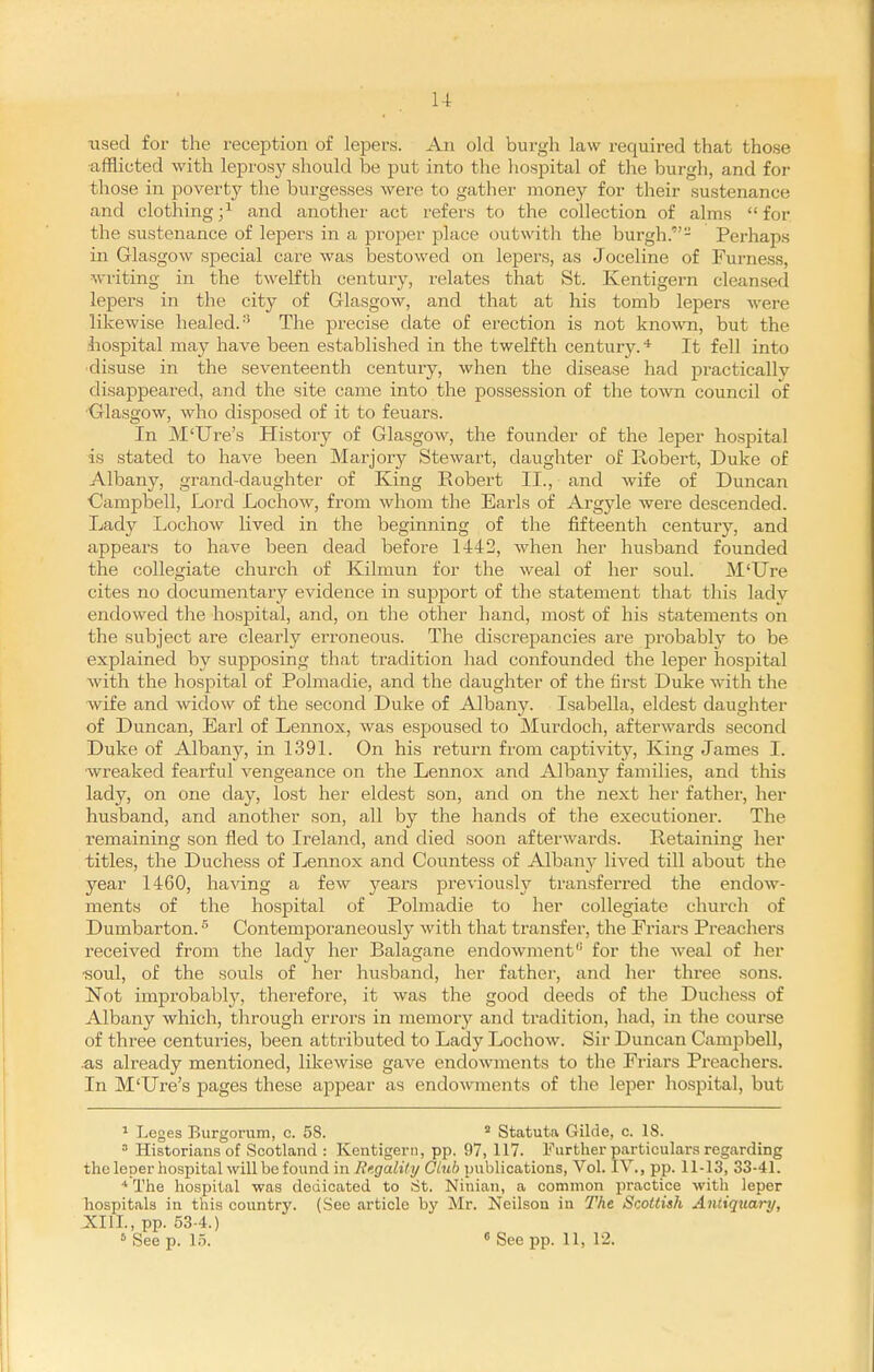 u used for the reception of lepers. An old burgh law reqmred that those afflicted with leprosy should be put into the hospital of the burgh, and for those in povertj'- the burgesses were to gather money for their sustenance and clothing ;^ and another act refers to the collection of alms  for the sustenance of lepers in a proper place out with the burgh.- Perhaps in Glasgow special care was bestowed on lepers, as Joceline of Furness, writing in the twelfth century, relates that St. Kentigern cleansed lepers in the city of Glasgow, and that at his tomb lepers were likewise healed.- The precise date of erection is not known, but the liospital may have been established in the twelfth century.* It fell into •disuse in the seventeenth century, when the disease had practically disappeared, and the site came into the possession of the town council of Glasgow, who disposed of it to feuars. In M'Ure's History of Glasgow, the founder of the leper hospital is stated to have been Marjory Stewart, daughter of Robert, Duke of Albany, grand-daughtei' of King Robert II., and wife of Duncan Oampbell, Lord Lochow, from whom the Earls of Argyle were descended. Lady Lochow lived in the beginning of the fifteenth century, and appears to have been dead before 1442, when her husband founded the collegiate church of Kilmun for the weal of her soul. M'Ure cites no documentary evidence in support of the statement that this lady endowed the hospital, and, on the other hand, most of his statements on the subject are clearly erroneous. The discrepancies are probably to be explained by supposing that tradition had confounded the leper hospital with the hospital of Polmadie, and the daughter of the first Duke with the wife and widow of the second Duke of Albany. Isabella, eldest daughter of Duncan, Earl of Lennox, was espoused to Murdoch, afterwards second Duke of Albany, in 139L On his return from captivity. King James I. wreaked fearful vengeance on the Lennox and Albany families, and this lady, on one day, lost her eldest son, and on the next her father, her husband, and another son, all by the hands of the executioner. The remaining son fled to Ireland, and died soon afterwards. Retaining her titles, the Duchess of Lennox and Countess of Albany lived till about the year 1460, having a few years previously transferred the endow- ments of the hospital of Polmadie to her collegiate church of Dumbarton. ^ Contemporaneously with that transfer, the Eriars Preachers received from the lady her Balagane endowment'' for the weal of her ■soul, of the souls of her husband, her father, and her three sons. Not improbabl}^, therefore, it was the good deeds of the Duchess of Albany which, through errors in memory and tradition, had, in the course of three centuries, been attributed to Lady Lochow. Sir Duncan Campbell, .as already mentioned, likewise gave endowments to the Eriars Preachers. In M'Ure's pages these appear as endowments of the leper hospital, but 1 Leges Burgorum, c. 58. ^ Statuta Gilde, c. 18. Historians of Scotland : Kentigern, pp. 97, 117. Further particulars regarding the leper hospital will be found in Rf.gality Clnb publications, Vol. IV., pp. 11-13, 33-41. * The hospital was dedicated to St. Ninian, a common practice with leper hospitals in this country. (See article by Mr. Neilson in The Scottish Antiquary, XIIL, pp. 53-4.) 6 See p. 15. 6 See pp. 11, 12.